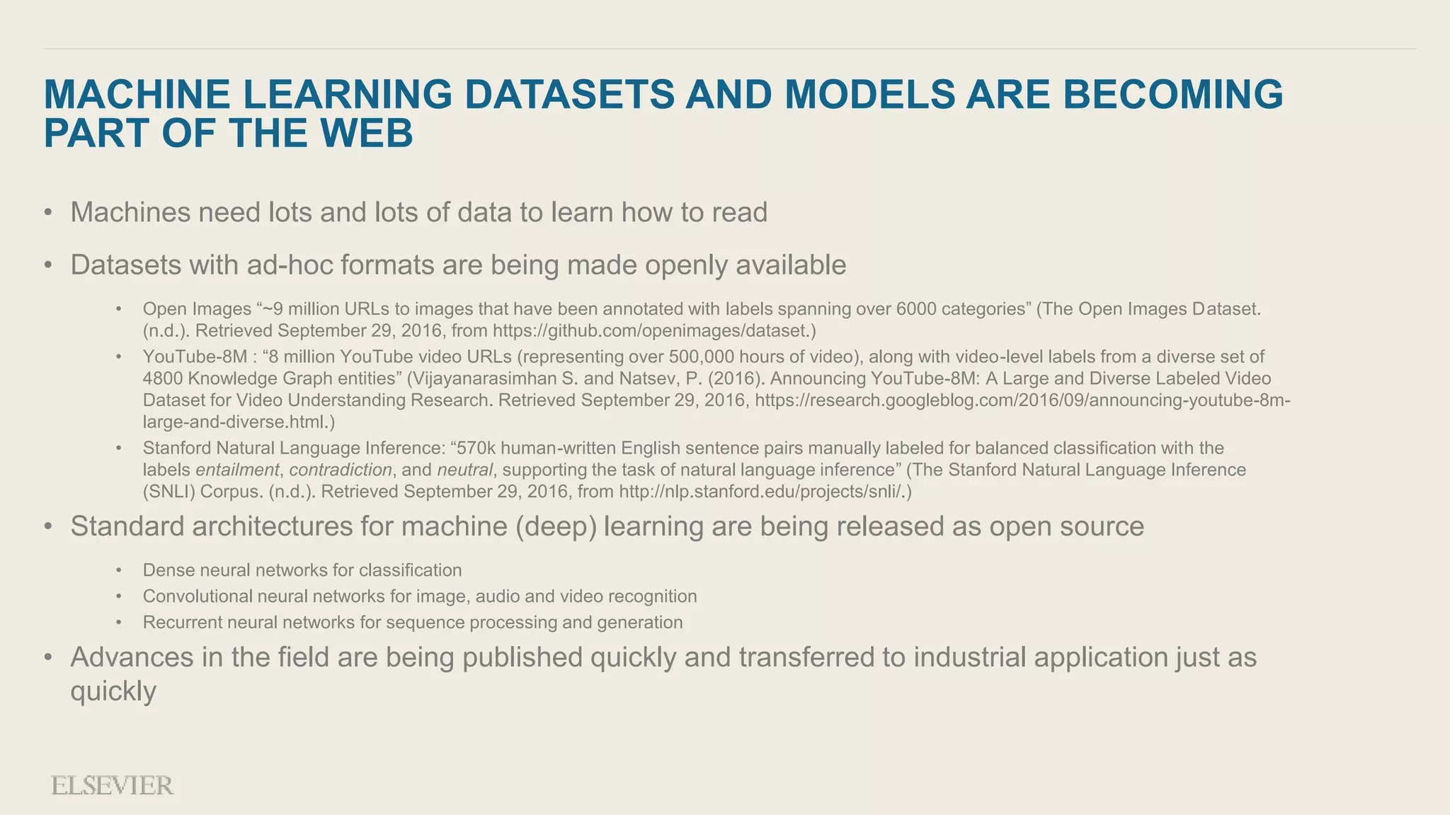 MACHINE LEARNING DATASETS AND MODELS ARE BECOMING
PART OF THE WEB
• Machines need lots and lots of data to learn how to read
• Datasets with ad-hoc formats are being made openly available
• Open Images “~9 million URLs to images that have been annotated with labels spanning over 6000 categories” (The Open Images Dataset.
(n.d.). Retrieved September 29, 2016, from https://github.com/openimages/dataset.)
• YouTube-8M : “8 million YouTube video URLs (representing over 500,000 hours of video), along with video-level labels from a diverse set of
4800 Knowledge Graph entities” (Vijayanarasimhan S. and Natsev, P. (2016). Announcing YouTube-8M: A Large and Diverse Labeled Video
Dataset for Video Understanding Research. Retrieved September 29, 2016, https://research.googleblog.com/2016/09/announcing-youtube-8m-
large-and-diverse.html.)
• Stanford Natural Language Inference: “570k human-written English sentence pairs manually labeled for balanced classification with the
labels entailment, contradiction, and neutral, supporting the task of natural language inference” (The Stanford Natural Language Inference
(SNLI) Corpus. (n.d.). Retrieved September 29, 2016, from http://nlp.stanford.edu/projects/snli/.)
• Standard architectures for machine (deep) learning are being released as open source
• Dense neural networks for classification
• Convolutional neural networks for image, audio and video recognition
• Recurrent neural networks for sequence processing and generation
• Advances in the field are being published quickly and transferred to industrial application just as
quickly
 