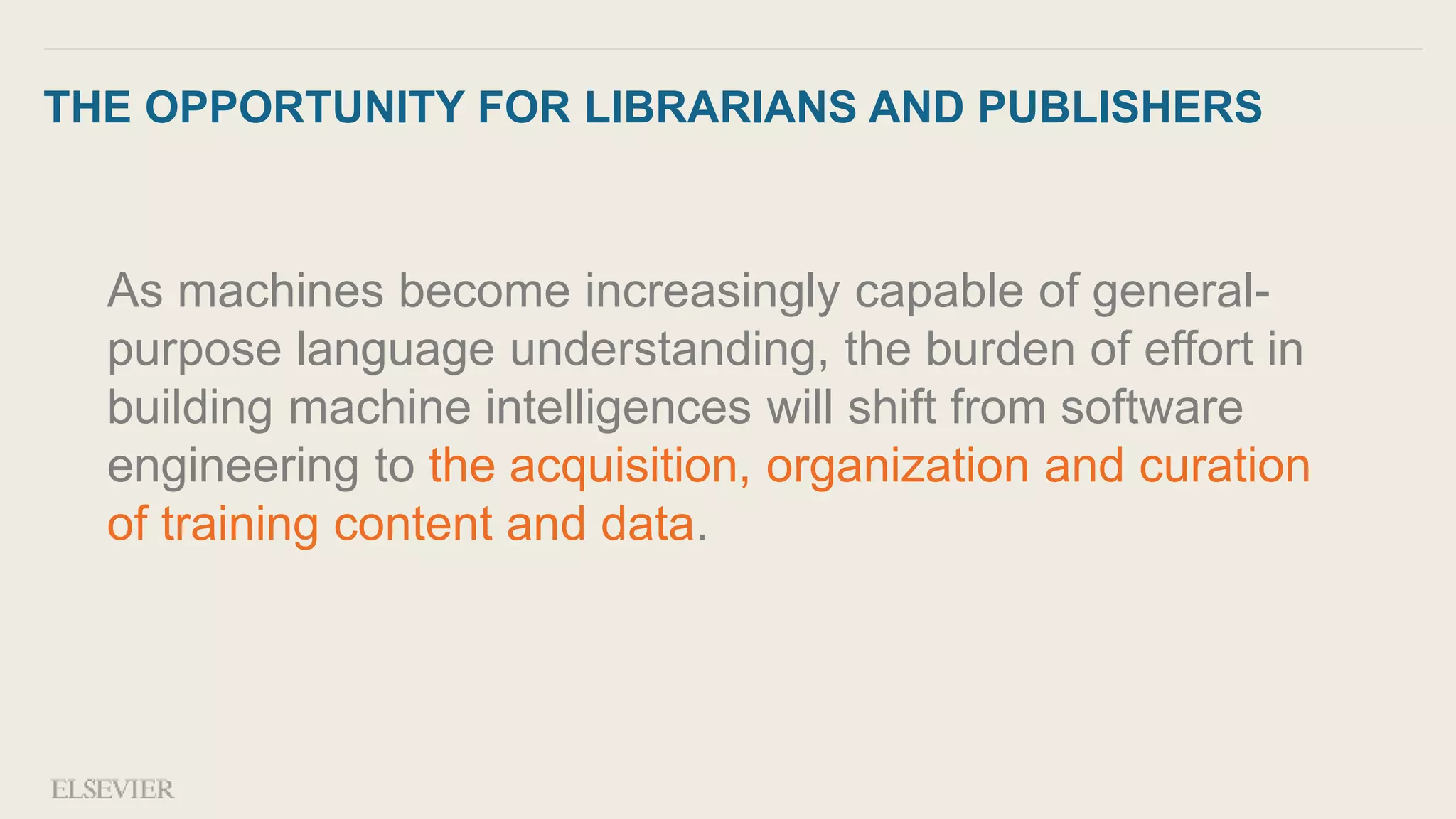 THE OPPORTUNITY FOR LIBRARIANS AND PUBLISHERS
As machines become increasingly capable of general-
purpose language understanding, the burden of effort in
building machine intelligences will shift from software
engineering to the acquisition, organization and curation
of training content and data.
 