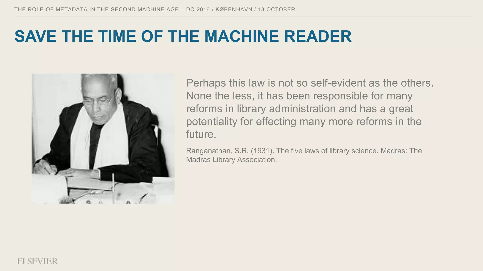 THE ROLE OF METADATA IN THE SECOND MACHINE AGE – DC-2016 / KØBENHAVN / 13 OCTOBER
SAVE THE TIME OF THE MACHINE READER
Perhaps this law is not so self-evident as the others.
None the less, it has been responsible for many
reforms in library administration and has a great
potentiality for effecting many more reforms in the
future.
Ranganathan, S.R. (1931). The five laws of library science. Madras: The
Madras Library Association.
 