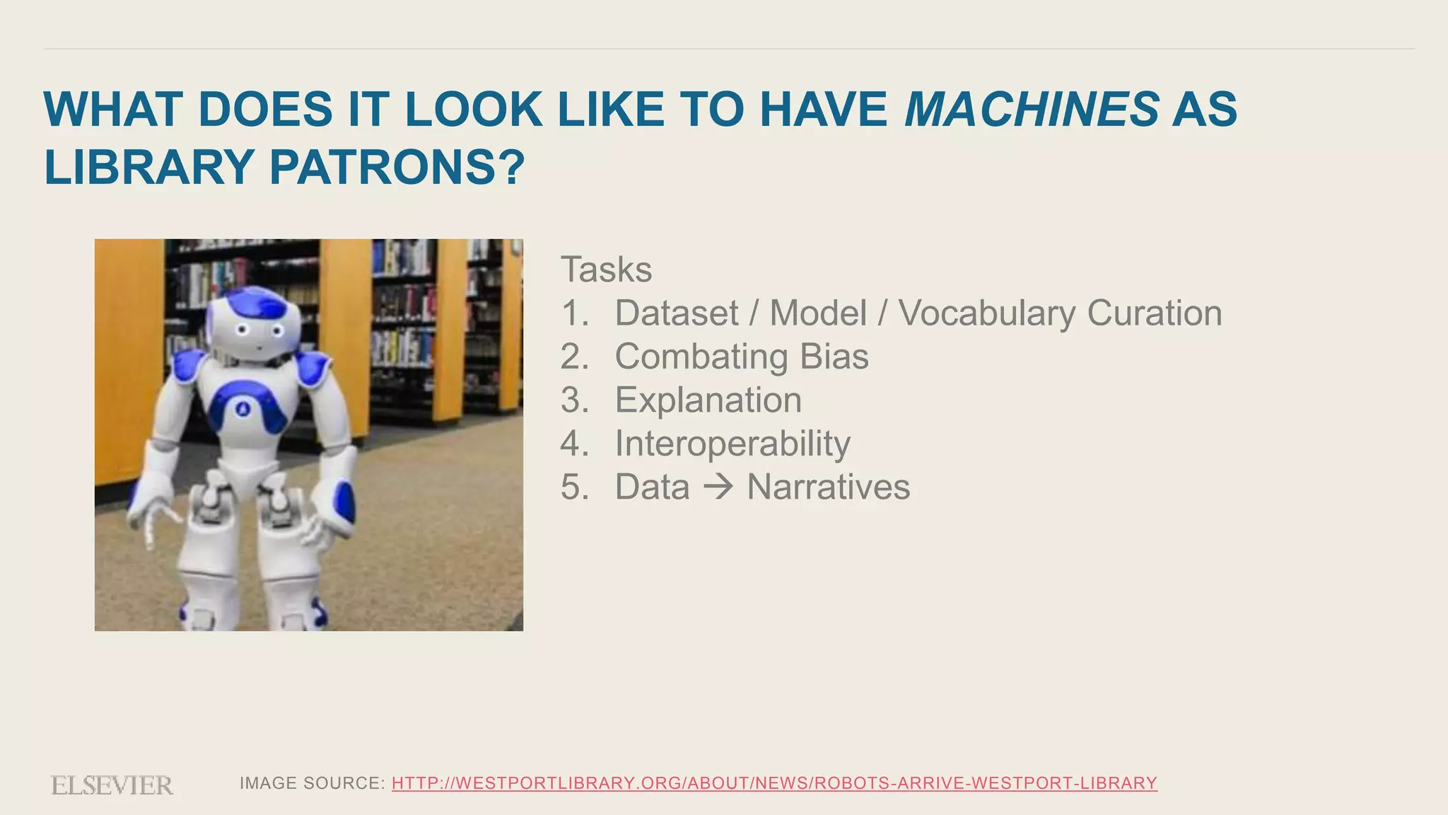 IMAGE SOURCE: HTTP://WESTPORTLIBRARY.ORG/ABOUT/NEWS/ROBOTS-ARRIVE-WESTPORT-LIBRARY
WHAT DOES IT LOOK LIKE TO HAVE MACHINES AS
LIBRARY PATRONS?
Tasks
1. Dataset / Model / Vocabulary Curation
2. Combating Bias
3. Explanation
4. Interoperability
5. Data  Narratives
 