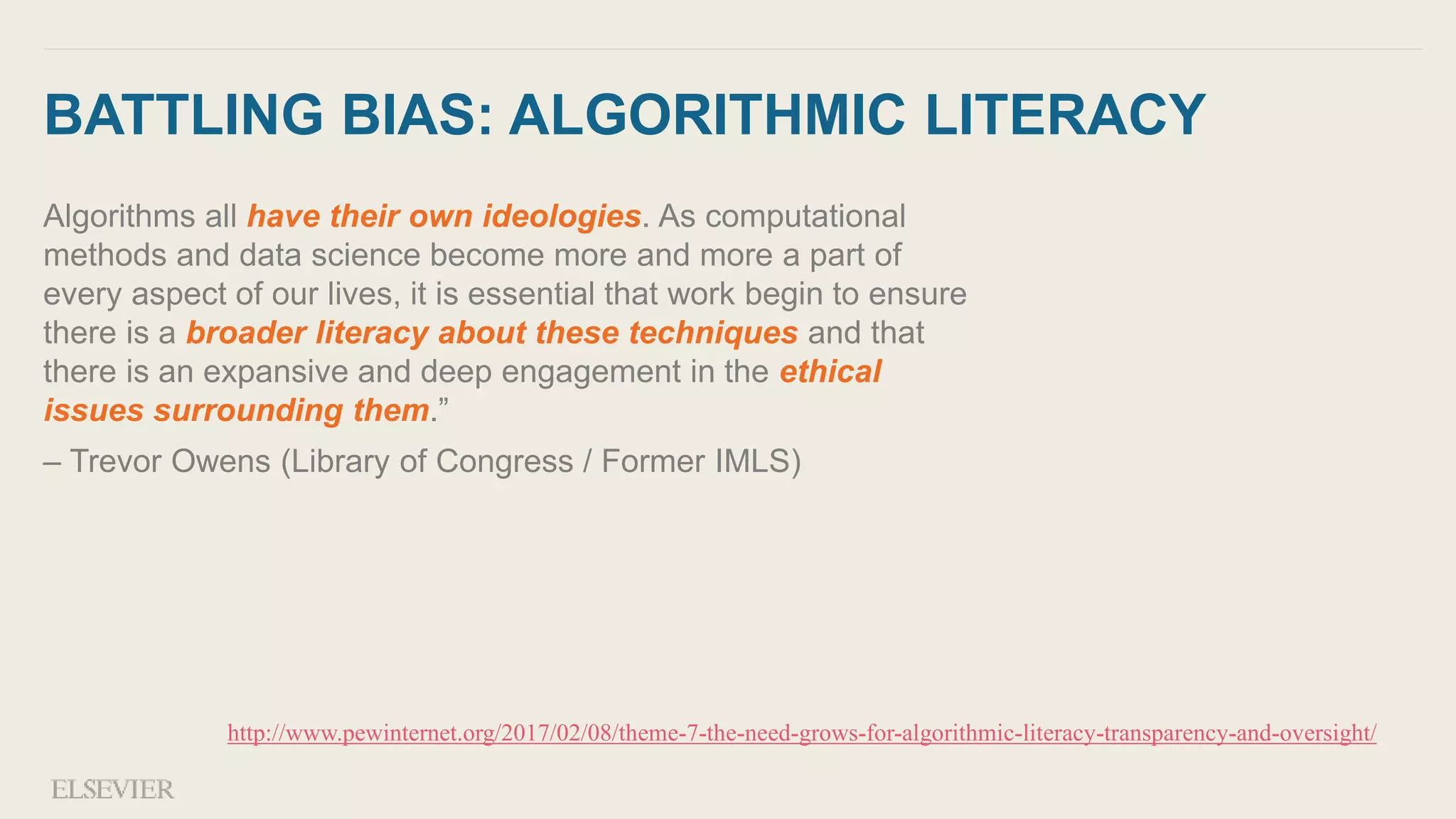 BATTLING BIAS: ALGORITHMIC LITERACY
Algorithms all have their own ideologies. As computational
methods and data science become more and more a part of
every aspect of our lives, it is essential that work begin to ensure
there is a broader literacy about these techniques and that
there is an expansive and deep engagement in the ethical
issues surrounding them.”
– Trevor Owens (Library of Congress / Former IMLS)
http://www.pewinternet.org/2017/02/08/theme-7-the-need-grows-for-algorithmic-literacy-transparency-and-oversight/
 