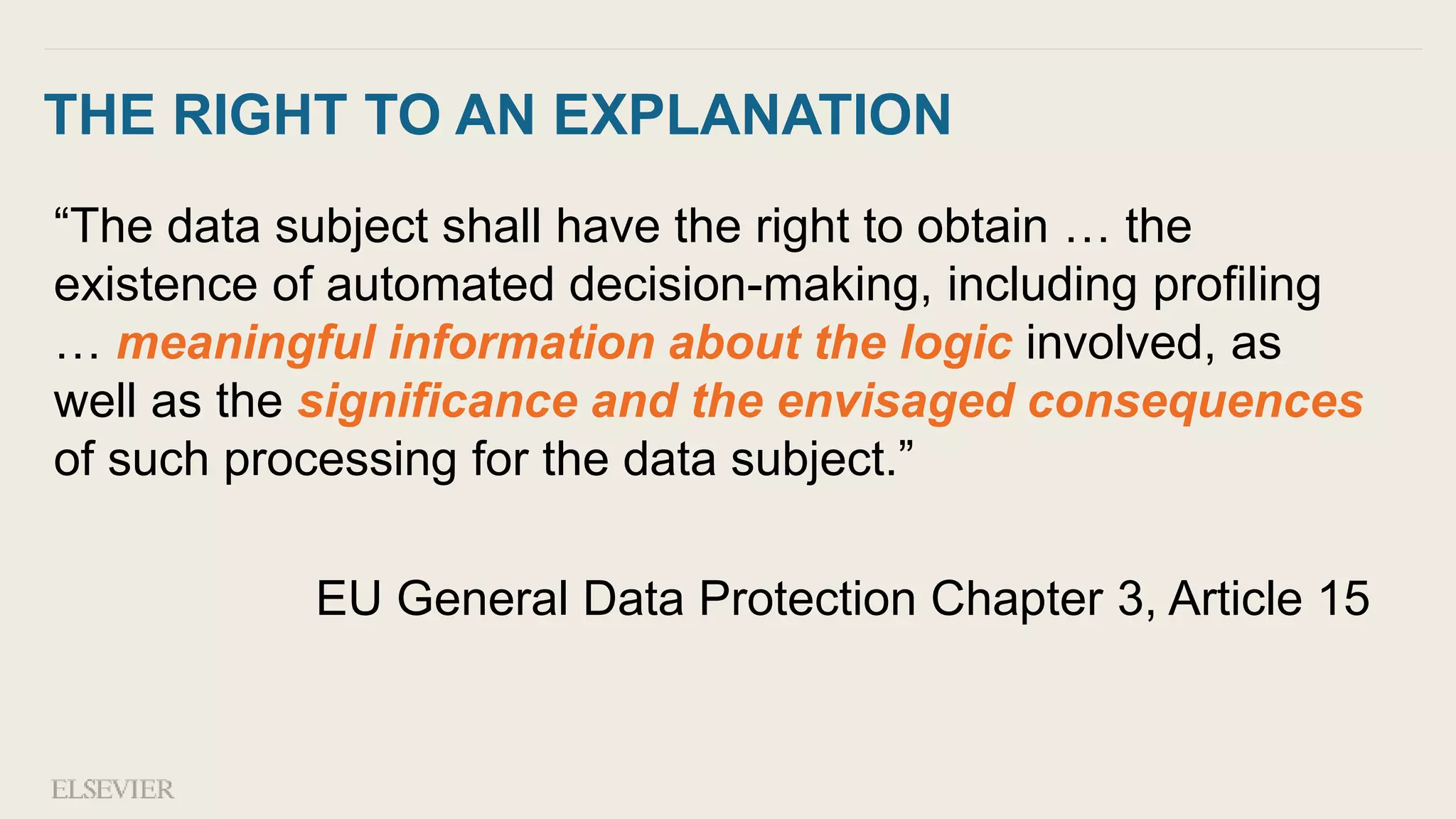 THE RIGHT TO AN EXPLANATION
“The data subject shall have the right to obtain … the
existence of automated decision-making, including profiling
… meaningful information about the logic involved, as
well as the significance and the envisaged consequences
of such processing for the data subject.”
EU General Data Protection Chapter 3, Article 15
 