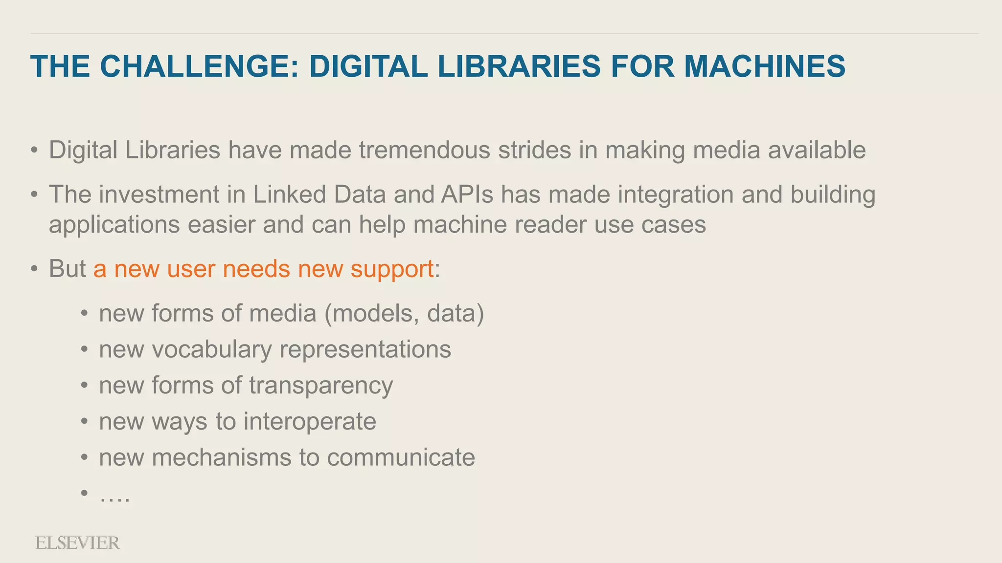 THE CHALLENGE: DIGITAL LIBRARIES FOR MACHINES
• Digital Libraries have made tremendous strides in making media available
• The investment in Linked Data and APIs has made integration and building
applications easier and can help machine reader use cases
• But a new user needs new support:
• new forms of media (models, data)
• new vocabulary representations
• new forms of transparency
• new ways to interoperate
• new mechanisms to communicate
• ….
 