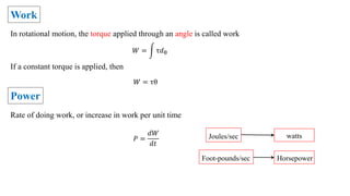 Work
In rotational motion, the torque applied through an angle is called work
𝑊 = τ𝑑θ
If a constant torque is applied, then
𝑊 = τθ
Power
Rate of doing work, or increase in work per unit time
𝑃 =
𝑑𝑊
𝑑𝑡
Joules/sec watts
Foot-pounds/sec Horsepower
 