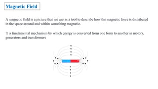 A magnetic field is a picture that we use as a tool to describe how the magnetic force is distributed
in the space around and within something magnetic.
Magnetic Field
It is fundamental mechanism by which energy is converted from one form to another in motors,
generators and transformers
 