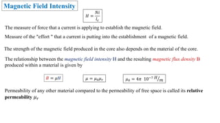 Magnetic Field Intensity
Measure of the "effort " that a current is putting into the establishment of a magnetic field.
The measure of force that a current is applying to establish the magnetic field.
The relationship between the magnetic field intensity H and the resulting magnetic flux density B
produced within a material is given by
𝐵 = 𝜇𝐻
𝐻 =
𝑁𝑖
𝑙𝑐
The strength of the magnetic field produced in the core also depends on the material of the core.
𝜇 = 𝜇0𝜇𝑟 𝜇0 = 4𝜋 10−7 𝐻
𝑚
Permeability of any other material compared to the permeability of free space is called its relative
permeability 𝜇𝑟
 