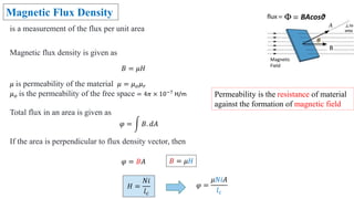 Magnetic Flux Density
is a measurement of the flux per unit area
Magnetic flux density is given as
𝐵 = 𝜇𝐻
𝜇 is permeability of the material 𝜇 = 𝜇𝑜𝜇𝑟
𝜇𝑜 is the permeability of the free space = 4𝜋 × 10−7
H/m
Total flux in an area is given as
𝜑 = 𝐵. 𝑑𝐴
If the area is perpendicular to flux density vector, then
𝜑 = 𝐵𝐴
𝜑 =
𝜇𝑁𝑖𝐴
𝑙𝑐
Permeability is the resistance of material
against the formation of magnetic field
Magnetic
Field
B
BAcosθ
𝐻 =
𝑁𝑖
𝑙𝑐
𝐵 = 𝜇𝐻
 