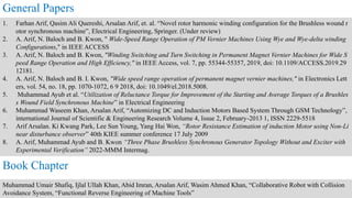1. Farhan Arif, Qasim Ali Quereshi, Arsalan Arif, et. al. “Novel rotor harmonic winding configuration for the Brushless wound r
otor synchronous machine”, Electrical Engineering, Springer. (Under review)
2. A. Arif, N. Baloch and B. Kwon, " Wide-Speed Range Operation of PM Vernier Machines Using Wye and Wye-delta winding
Configurations," in IEEE ACCESS
3. A. Arif, N. Baloch and B. Kwon, "Winding Switching and Turn Switching in Permanent Magnet Vernier Machines for Wide S
peed Range Operation and High Efficiency," in IEEE Access, vol. 7, pp. 55344-55357, 2019, doi: 10.1109/ACCESS.2019.29
12181.
4. A. Arif, N. Baloch and B. I. Kwon, "Wide speed range operation of permanent magnet vernier machines," in Electronics Lett
ers, vol. 54, no. 18, pp. 1070-1072, 6 9 2018, doi: 10.1049/el.2018.5008.
5. Muhammad Ayub et al. “Utilization of Reluctance Torque for Improvement of the Starting and Average Torques of a Brushles
s Wound Field Synchronous Machine” in Electrical Engineering
6. Muhammad Waseem Khan, Arsalan Arif, “Automizing DC and Induction Motors Based System Through GSM Technology”,
international Journal of Scientific & Engineering Research Volume 4, Issue 2, February-2013 1, ISSN 2229-5518
7. Arif Arsalan. Ki Kwang Park, Lee Sun Young, Yang Hai Won, “Rotor Resistance Estimation of induction Motor using Non-Li
near disturbance observer” 40th KIEE summer conference 17 July 2009
8. A. Arif, Muhammad Ayub and B. Kwon “Three Phase Brushless Synchronous Generator Topology Without and Exciter with
Experimental Verification” 2022-MMM Intermag.
General Papers
Muhammad Umair Shafiq, Ijlal Ullah Khan, Abid Imran, Arsalan Arif, Wasim Ahmed Khan, “Collaborative Robot with Collision
Avoidance System, “Functional Reverse Engineering of Machine Tools”
Book Chapter
 