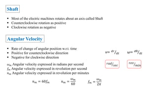 Shaft
 Most of the electric machines rotates about an axis called Shaft
 Counterclockwise rotation as positive
 Clockwise rotation as negative
Angular Velocity
 Rate of change of angular position w.r.t. time
 Positive for counterclockwise direction
 Negative for clockwise direction
v= 𝑑𝑟
𝑑𝑡
𝑟𝑎𝑑
𝑠𝑒𝑐
𝑟𝑒𝑣
𝑚𝑖𝑛
𝜔𝑚 Angular velocity expressed in radians per second
𝑓𝑚 Angular velocity expressed in revolution per second
𝑛𝑚 Angular velocity expressed in revolution per minutes
𝑓𝑚 =
𝜔𝑚
2𝜋
ω= 𝑑θ
𝑑𝑡
𝑛𝑚 = 60𝑓𝑚 𝑛𝑚 =
𝜔𝑚
60
 