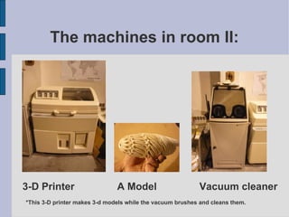 The machines in room II: 3-D Printer  A Model  Vacuum cleaner *This 3-D printer makes 3-d models while the vacuum brushes and cleans them. 