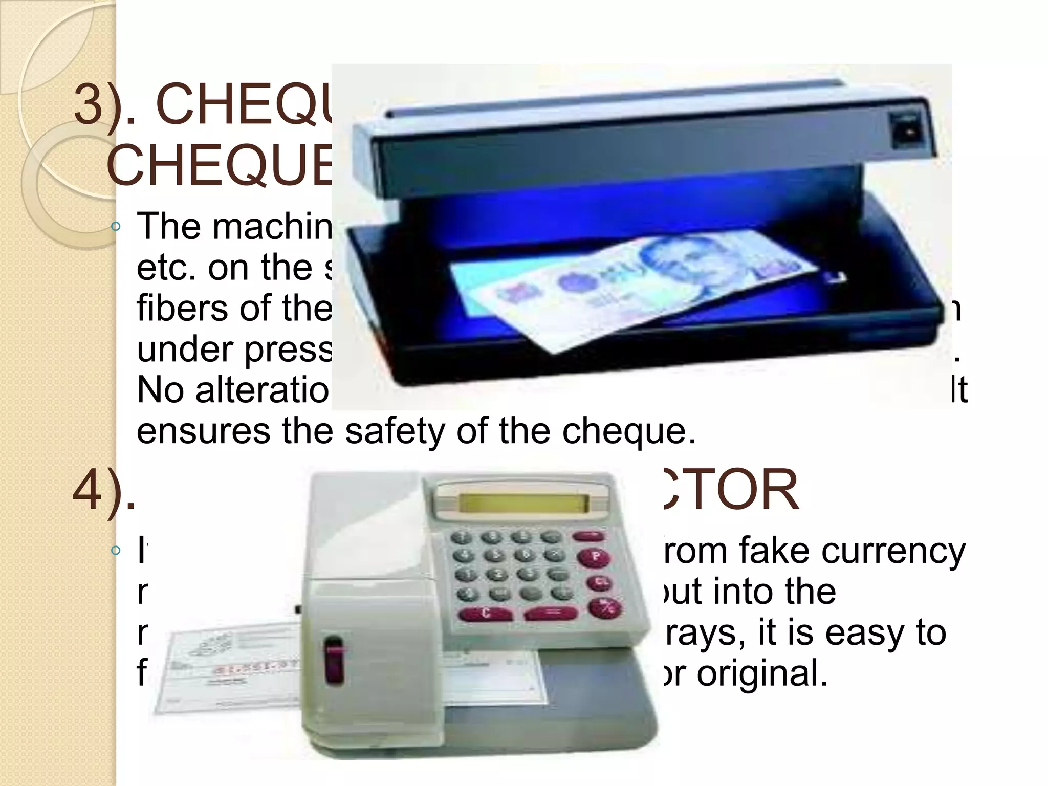 3). CHEQUE PROTECTORCHEQUE WRITING MACHINES
◦ The machines write the amount, does crossing
etc. on the surface of the cheque. It shreds into
fibers of the cheque paper, the shreds being form
under pressure and then filled with acid proof ink.
No alteration can be made. It cannot be erased. It
ensures the safety of the cheque.

4). FAKE NOTE DETECTOR
◦ It is used to detect good notes from fake currency
notes. The currency notes are put into the
machine. with the help of violet rays, it is easy to
find out whether a note is fake or original.

 