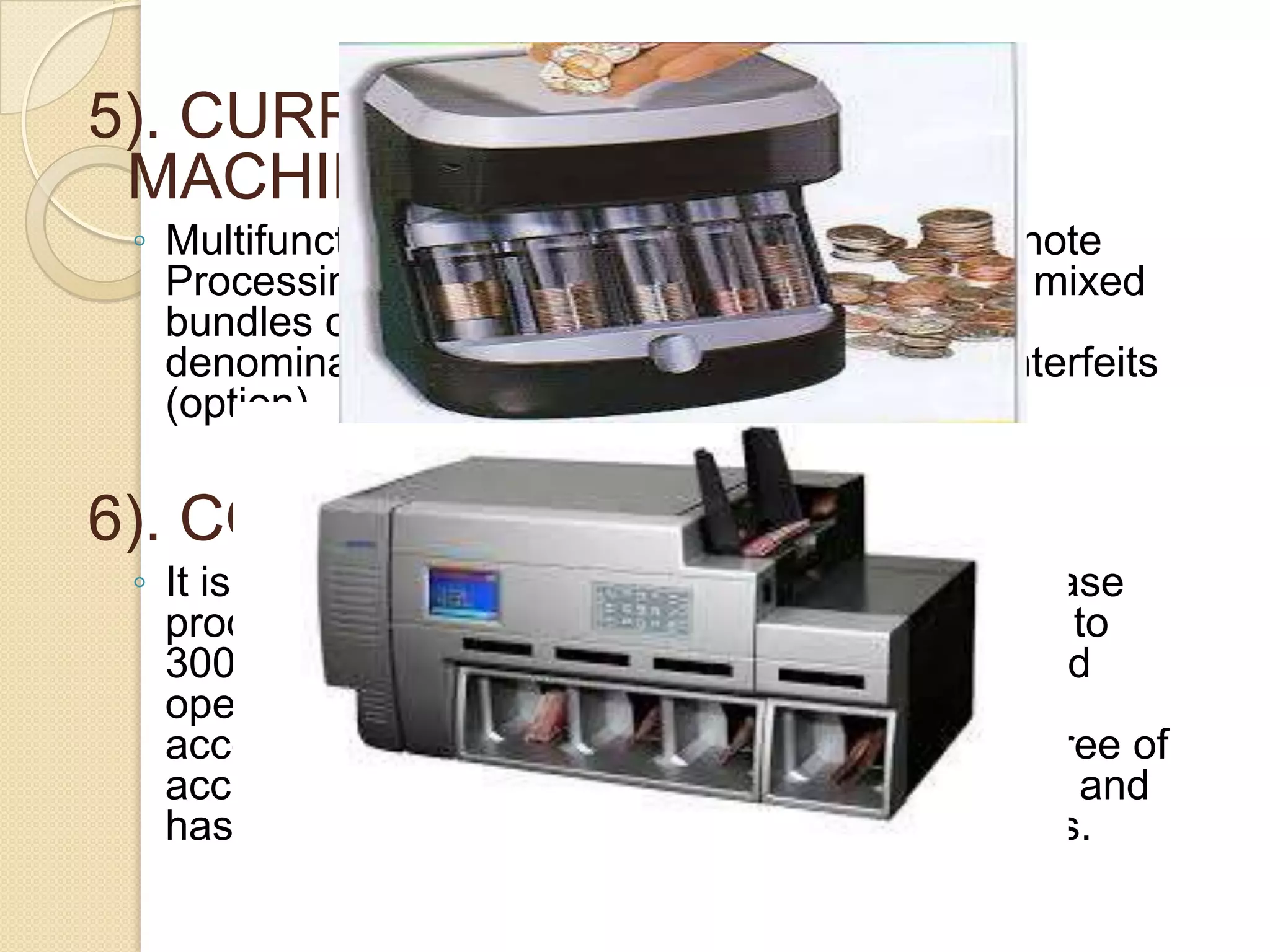 5). CURRENCY SORTING
MACHINES
◦ Multifunctional parallel-working Desktop Banknote
Processing system for counting and sorting of mixed
bundles of notes by currency (including issue)
denomination, orientation and suspected counterfeits
(option)

6). COIN SORTING MACHINES
◦ It is a tabletop coin sorter/counter that can increase
productivity by accurate sorting and counting up to
3000 coins per minute. Offering quiet, high-speed
operation, this cost efficient unit increases
accountability while maintaining the highest degree of
accuracy. Comes in a compact size, easy to use and
has a multiple functions, all catering to the needs.

 