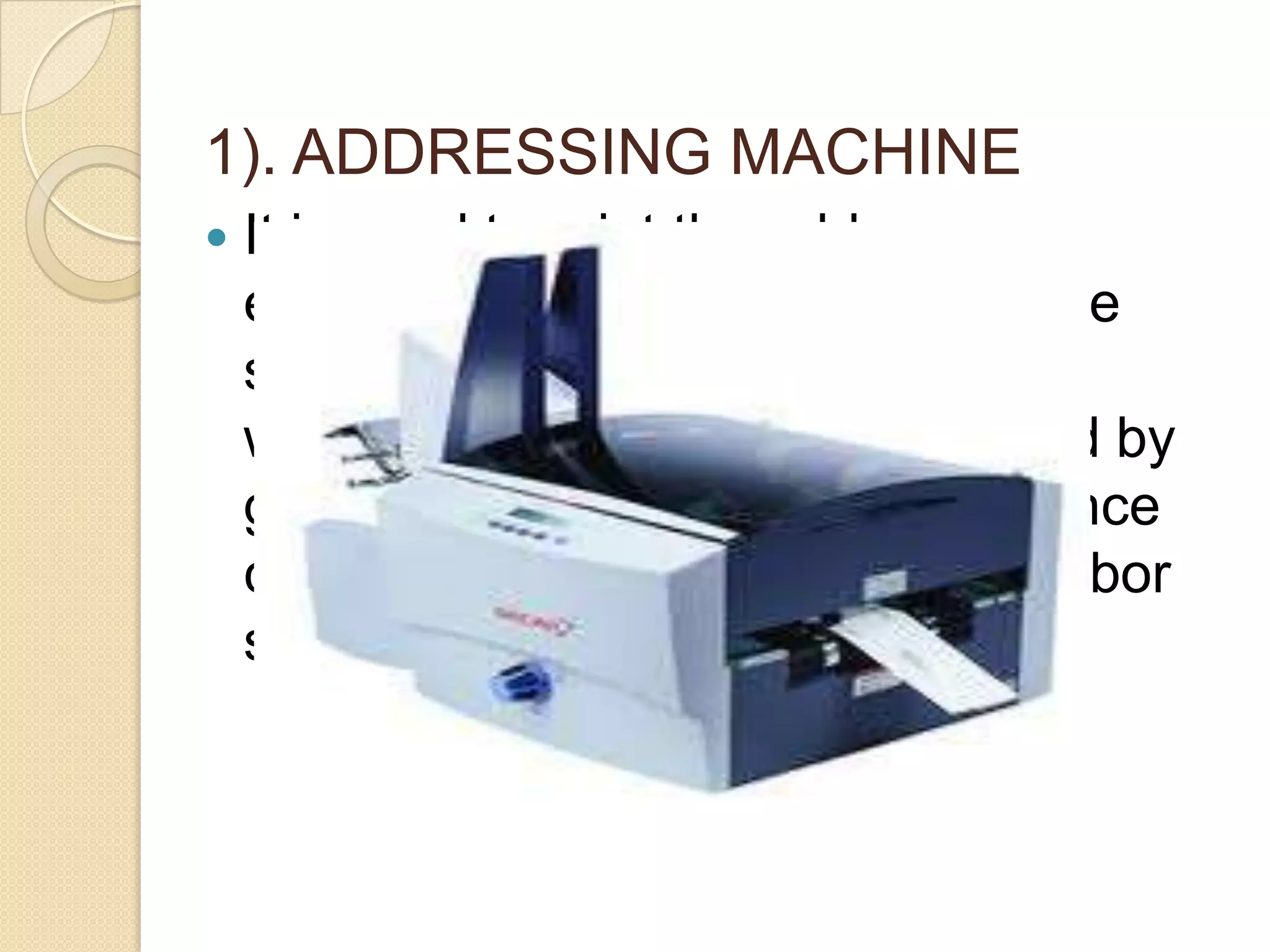 1). ADDRESSING MACHINE


It is used to print the address on
envelopes, labels, postcards, wage
sheet, invoices, notices dividend
warrants etc. The machine is used by
gas companies, electricity, insurance
companies. It is a time saving , labor
service device.

 