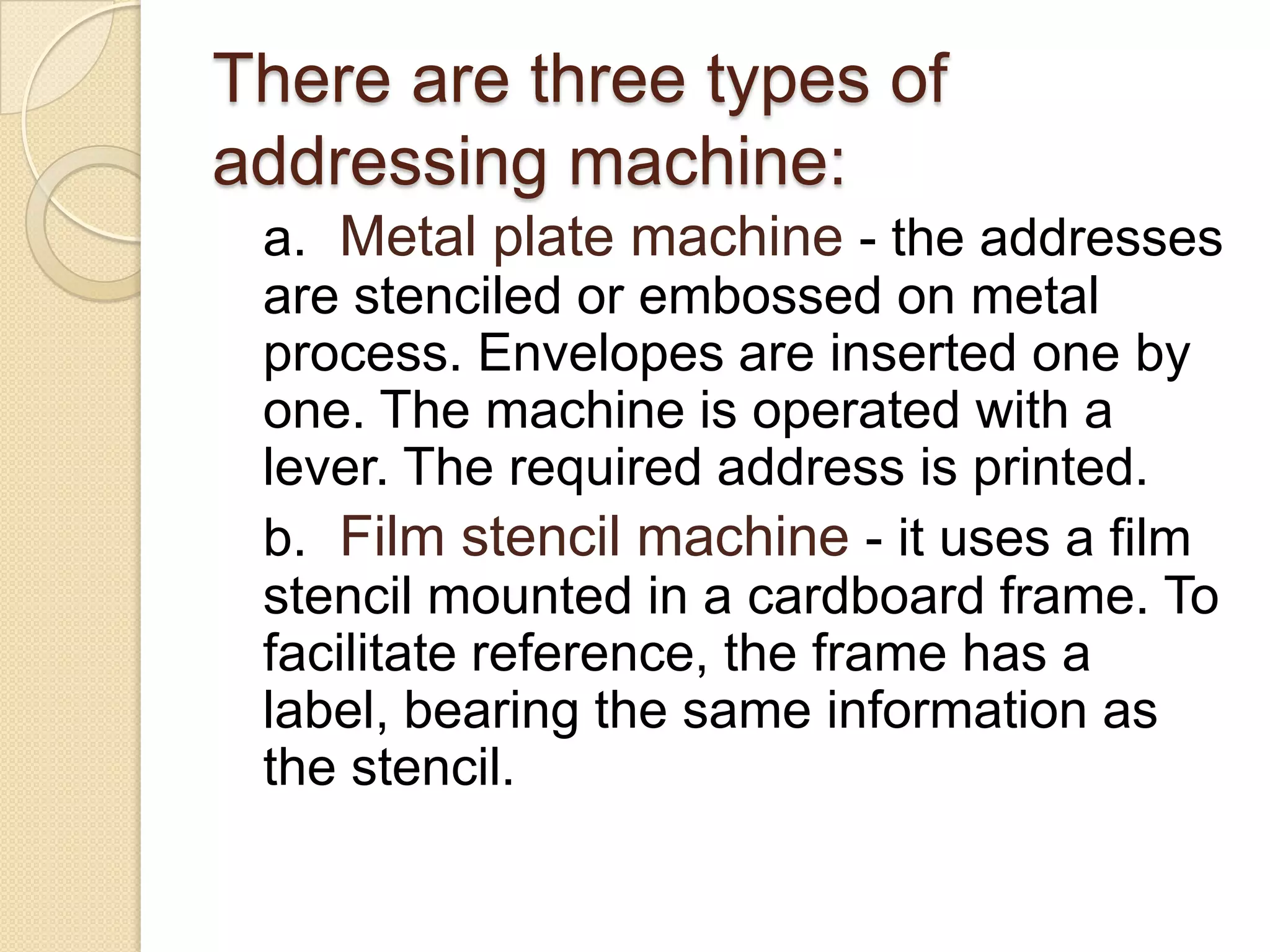 There are three types of
addressing machine:
a. Metal plate machine - the addresses
are stenciled or embossed on metal
process. Envelopes are inserted one by
one. The machine is operated with a
lever. The required address is printed.
b. Film stencil machine - it uses a film
stencil mounted in a cardboard frame. To
facilitate reference, the frame has a
label, bearing the same information as
the stencil.

 