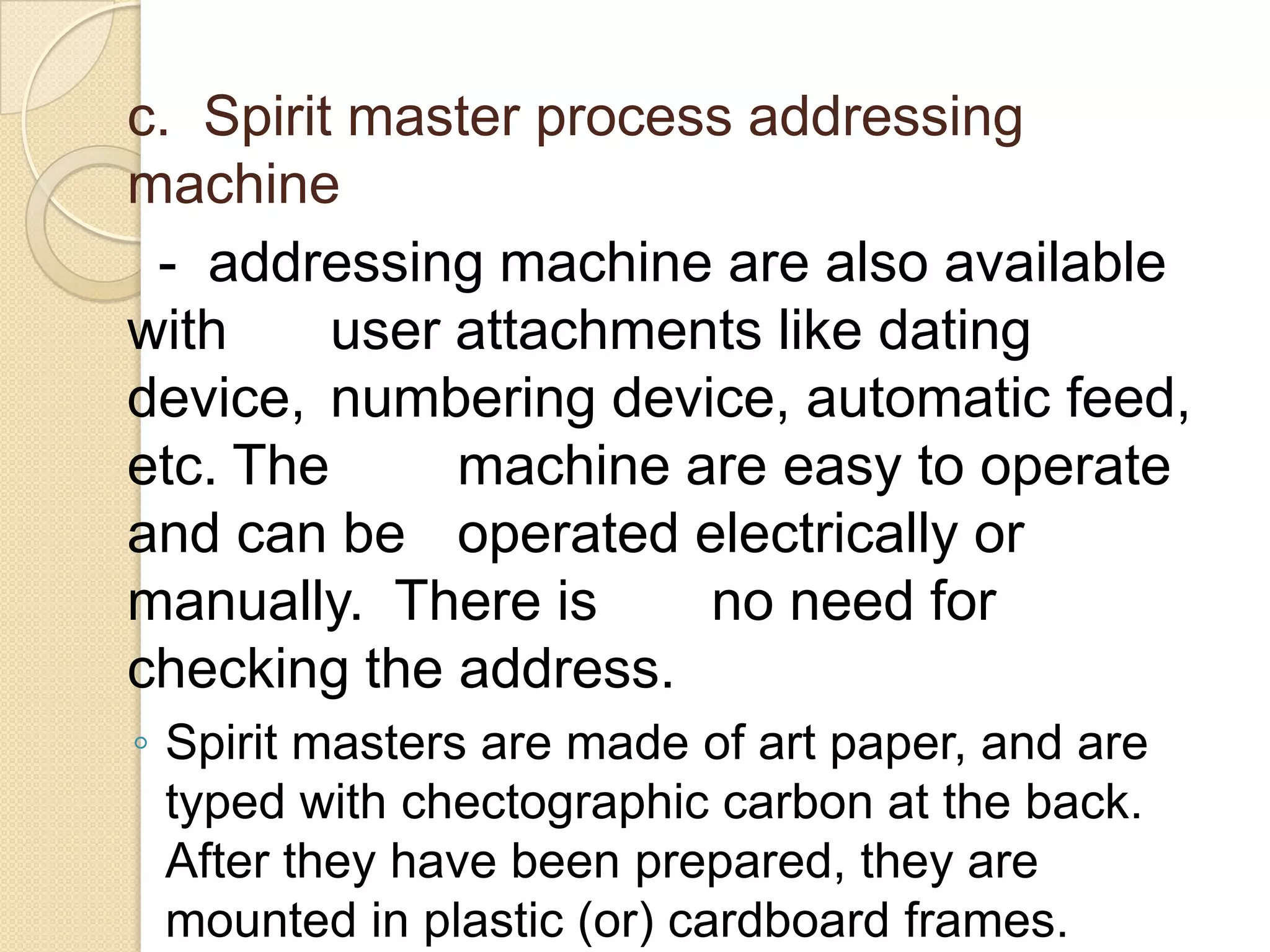 c. Spirit master process addressing
machine
- addressing machine are also available
with
user attachments like dating
device, numbering device, automatic feed,
etc. The
machine are easy to operate
and can be operated electrically or
manually. There is
no need for
checking the address.
◦ Spirit masters are made of art paper, and are
typed with chectographic carbon at the back.
After they have been prepared, they are
mounted in plastic (or) cardboard frames.

 