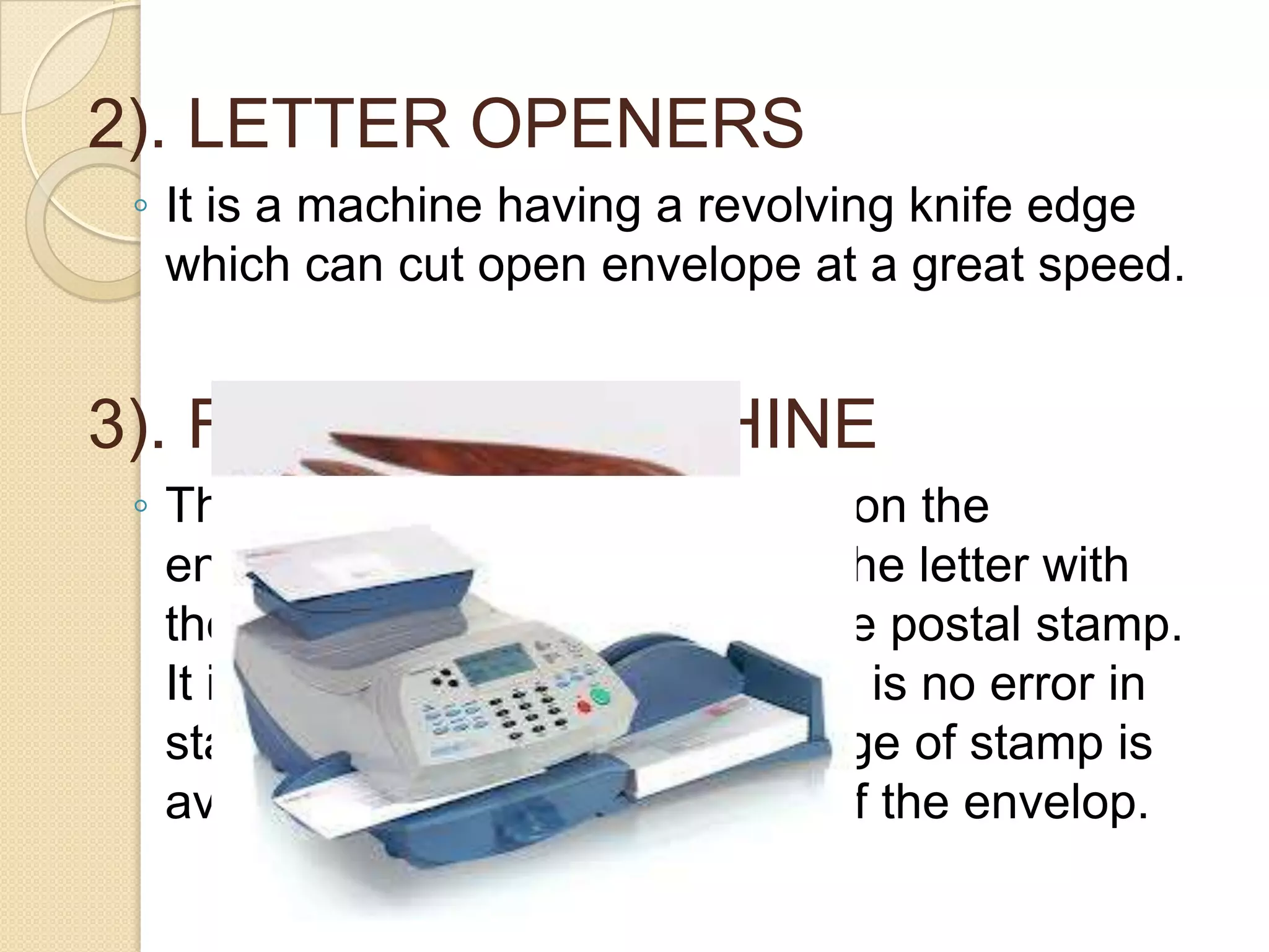 2). LETTER OPENERS
◦ It is a machine having a revolving knife edge
which can cut open envelope at a great speed.

3). FRANKING MACHINE
◦ These are used to affix stamps on the
envelops. The machine marks the letter with
the required denomination of the postal stamp.
It is a time saving device. There is no error in
stamping. Obliteration or spoilage of stamp is
avoided. It adds to the beauty of the envelop.

 