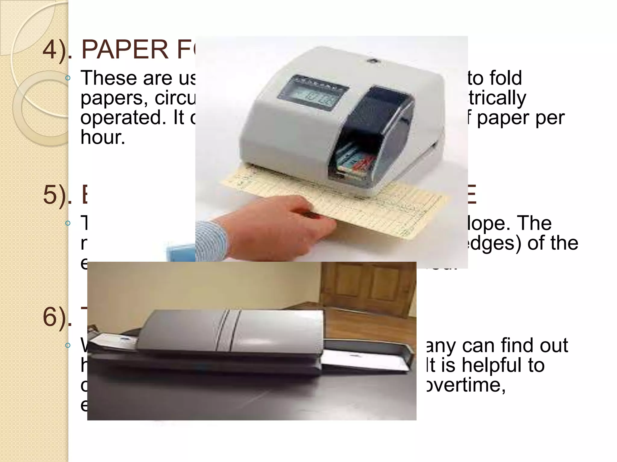 4). PAPER FOLDING MACHINE
◦ These are used by large business houses to fold
papers, circulars, documents, etc. It is electrically
operated. It can fold up to 20,000 sheets of paper per
hour.

5). ENVELOPE-SEALING MACHINE
◦ This machine automatically seals the envelope. The
machine glues and pastes the flaps (side edges) of the
envelopes. it also works at a great speed.

6). TIME RECORDING CLOCK
◦ With the help of this machine, a company can find out
how long a person was in the factory. It is helpful to
calculate many matters like idle time, overtime,
effective labors hours etc.

 