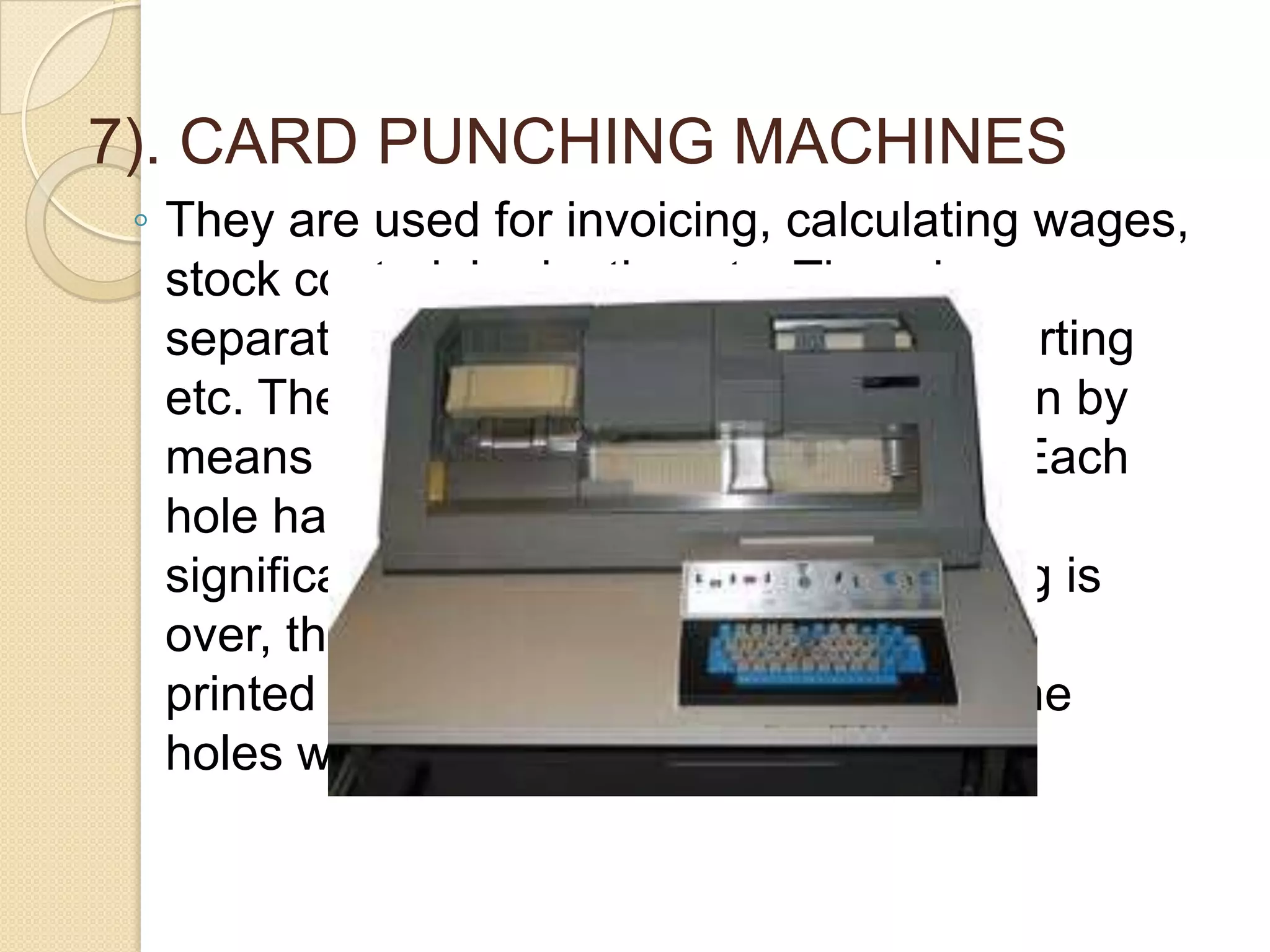 7). CARD PUNCHING MACHINES
◦ They are used for invoicing, calculating wages,
stock control, budgeting etc. They do
separations such as writing, copying, sorting
etc. The machine records the information by
means of punched holes on the cards. Each
hole has a code number indicating the
significance of the punch. After punching is
over, the cards are mechanically sorted,
printed cards are obtained by sensing the
holes with electronic device.

 