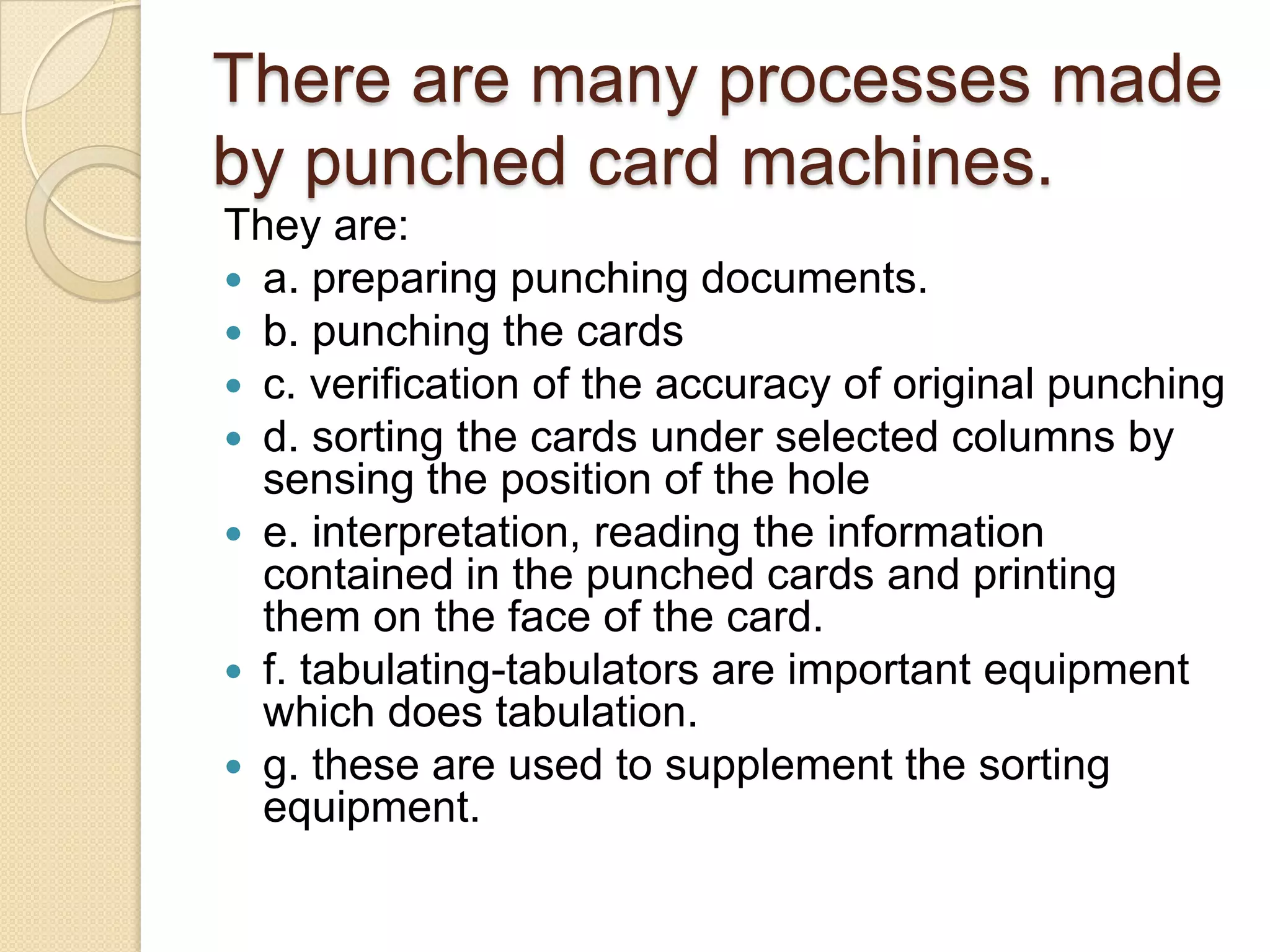 There are many processes made
by punched card machines.
They are:
 a. preparing punching documents.
 b. punching the cards
 c. verification of the accuracy of original punching
 d. sorting the cards under selected columns by
sensing the position of the hole
 e. interpretation, reading the information
contained in the punched cards and printing
them on the face of the card.
 f. tabulating-tabulators are important equipment
which does tabulation.
 g. these are used to supplement the sorting
equipment.

 