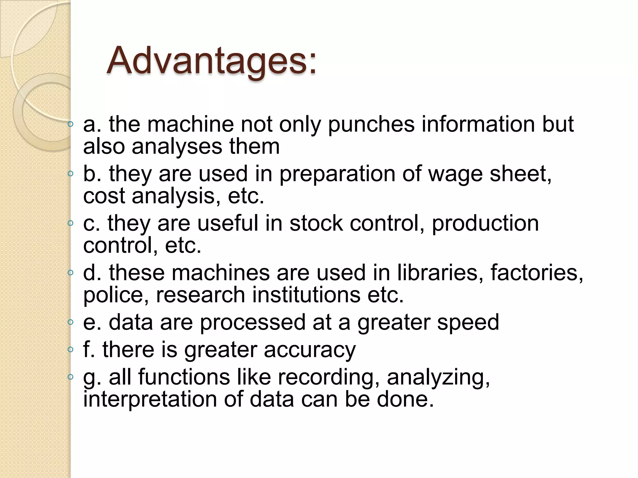 Advantages:
◦ a. the machine not only punches information but
also analyses them
◦ b. they are used in preparation of wage sheet,
cost analysis, etc.
◦ c. they are useful in stock control, production
control, etc.
◦ d. these machines are used in libraries, factories,
police, research institutions etc.
◦ e. data are processed at a greater speed
◦ f. there is greater accuracy
◦ g. all functions like recording, analyzing,
interpretation of data can be done.

 