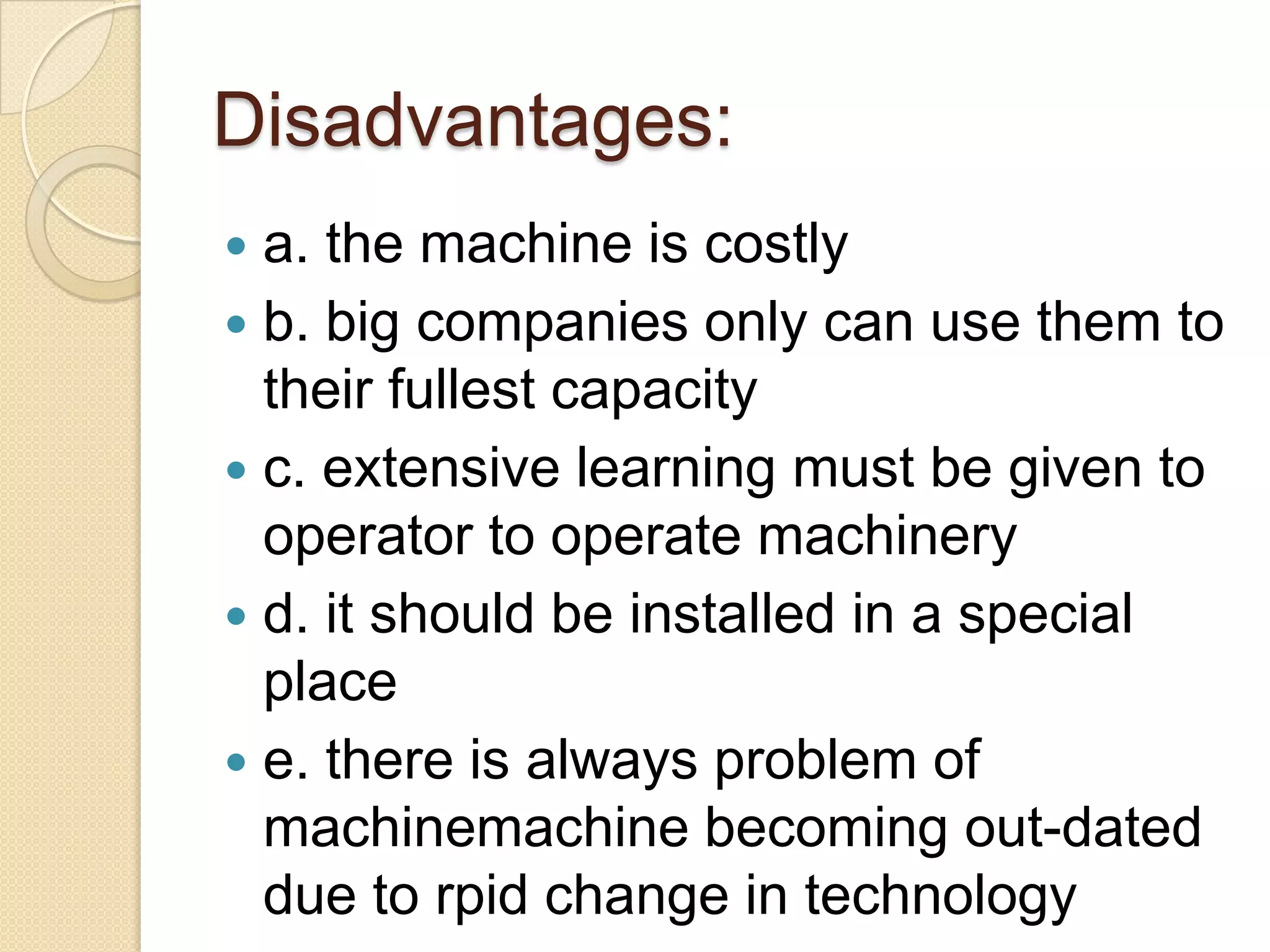 Disadvantages:
a. the machine is costly
 b. big companies only can use them to
their fullest capacity
 c. extensive learning must be given to
operator to operate machinery
 d. it should be installed in a special
place
 e. there is always problem of
machinemachine becoming out-dated
due to rpid change in technology


 