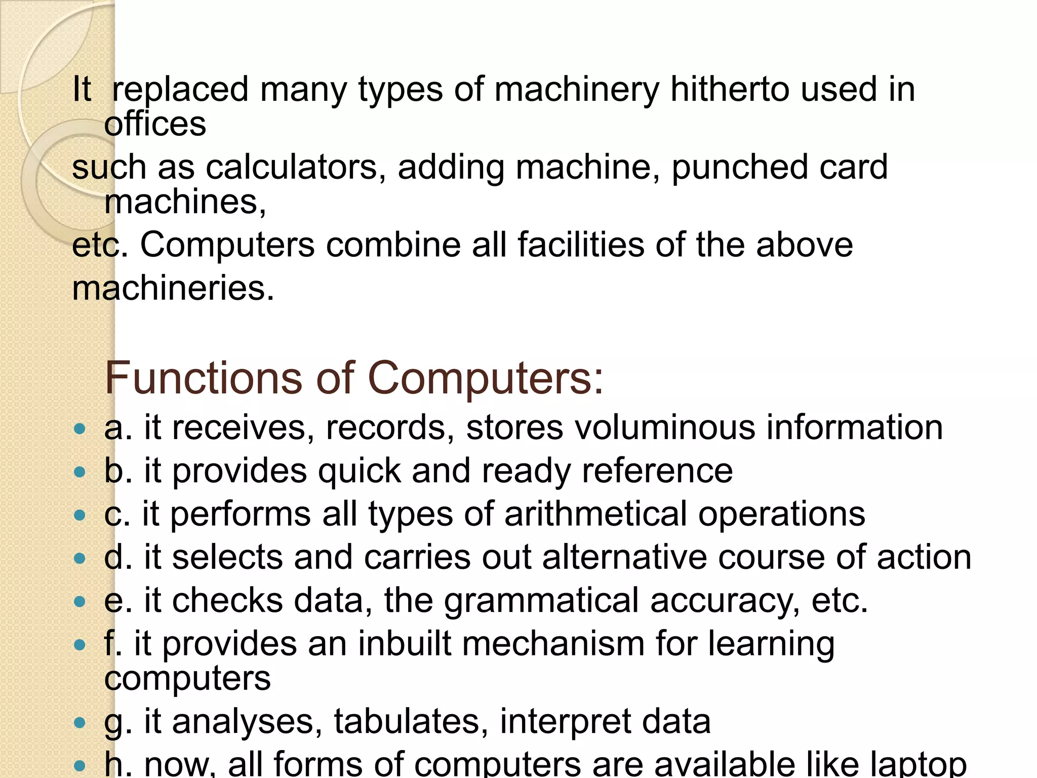 It replaced many types of machinery hitherto used in
offices
such as calculators, adding machine, punched card
machines,
etc. Computers combine all facilities of the above
machineries.

Functions of Computers:
a. it receives, records, stores voluminous information
b. it provides quick and ready reference
c. it performs all types of arithmetical operations
d. it selects and carries out alternative course of action
e. it checks data, the grammatical accuracy, etc.
f. it provides an inbuilt mechanism for learning
computers
 g. it analyses, tabulates, interpret data
 h. now, all forms of computers are available like laptop







 