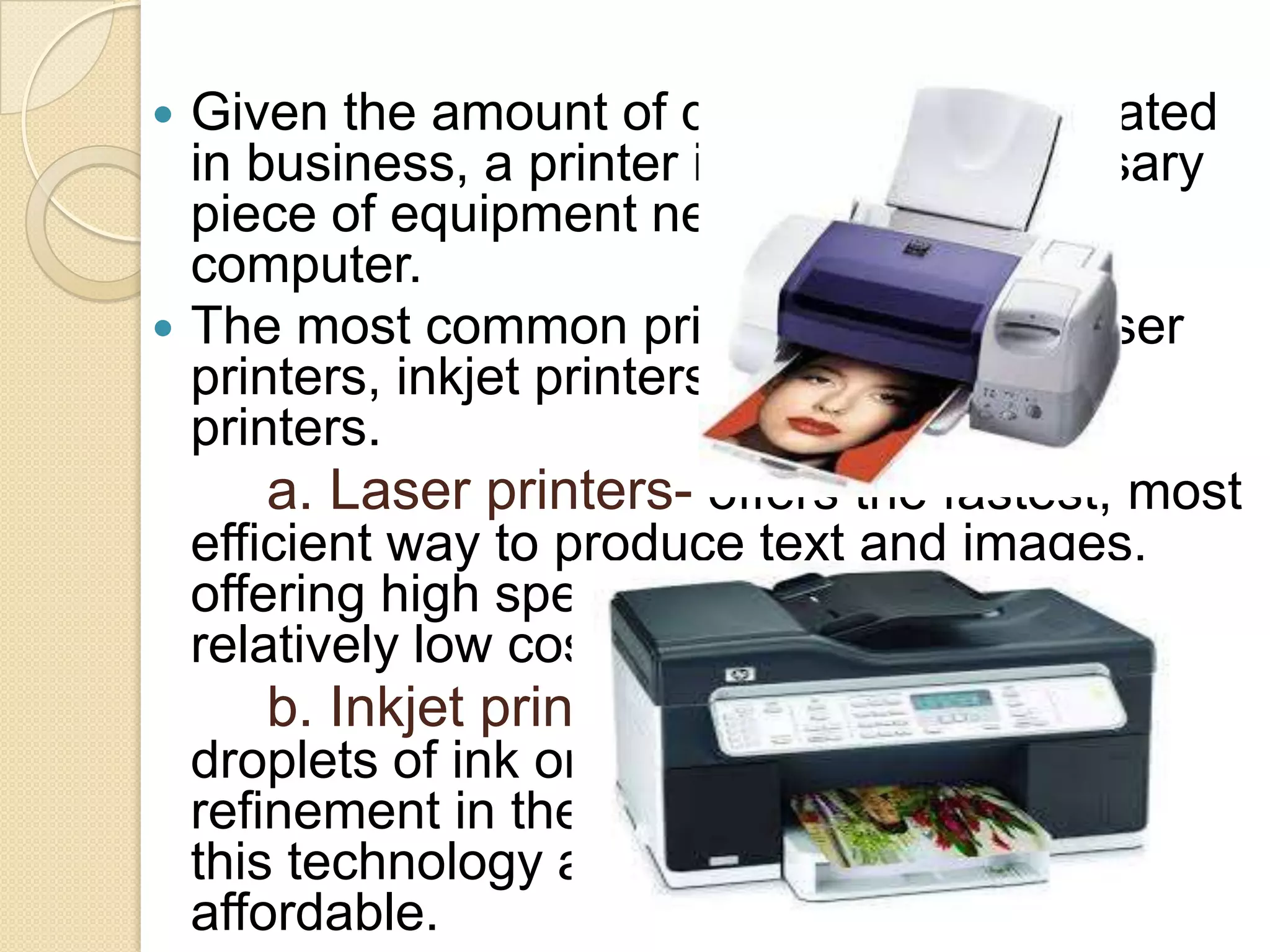 Given the amount of documentation created
in business, a printer is the most necessary
piece of equipment needed next to the
computer.
 The most common printers today are laser
printers, inkjet printers and dot-matrix
printers.
a. Laser printers- offers the fastest, most
efficient way to produce text and images,
offering high speed and good resolution at
relatively low cost.
b. Inkjet printers- use tiny jets to spray
droplets of ink onto the page, and the
refinement in the ink compound has made
this technology attractive and highly
affordable.


 