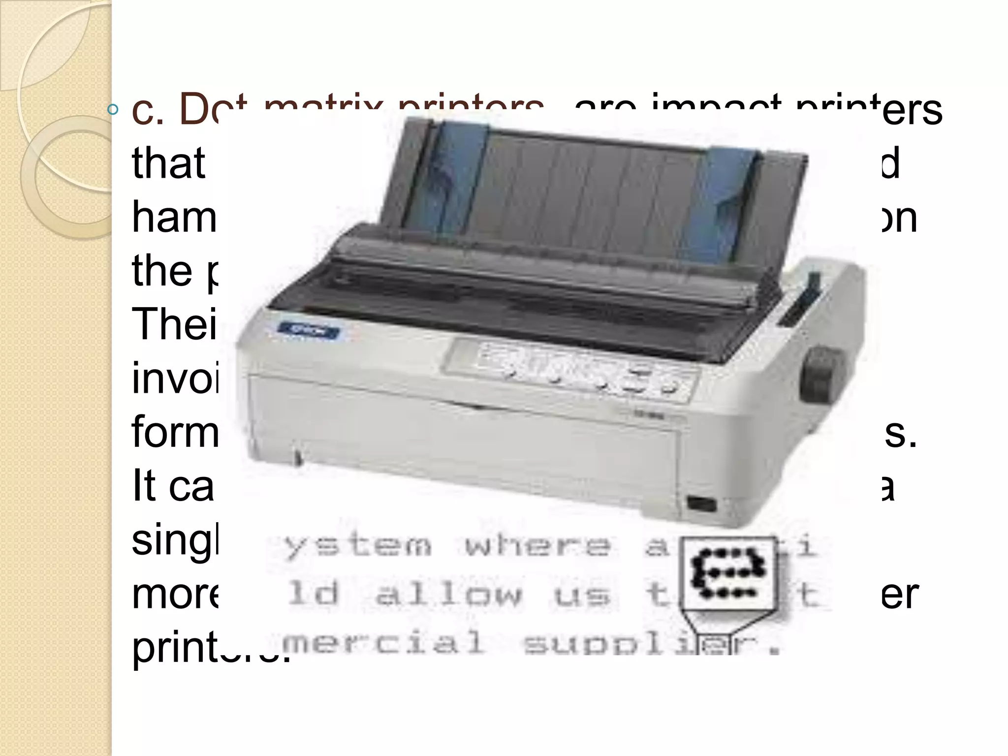 ◦ c. Dot-matrix printers- are impact printers
that use a row of small pins, wires, and
hammers that shoot up to make dots on
the paper, creating text and graphics.
Their most common use is for printing
invoices, purchase orders, shipping
forms, labels, and other multipart forms.
It can print through multipart forms in a
single pass, allowing them to produce
more pages than even high-speed laser
printers.

 