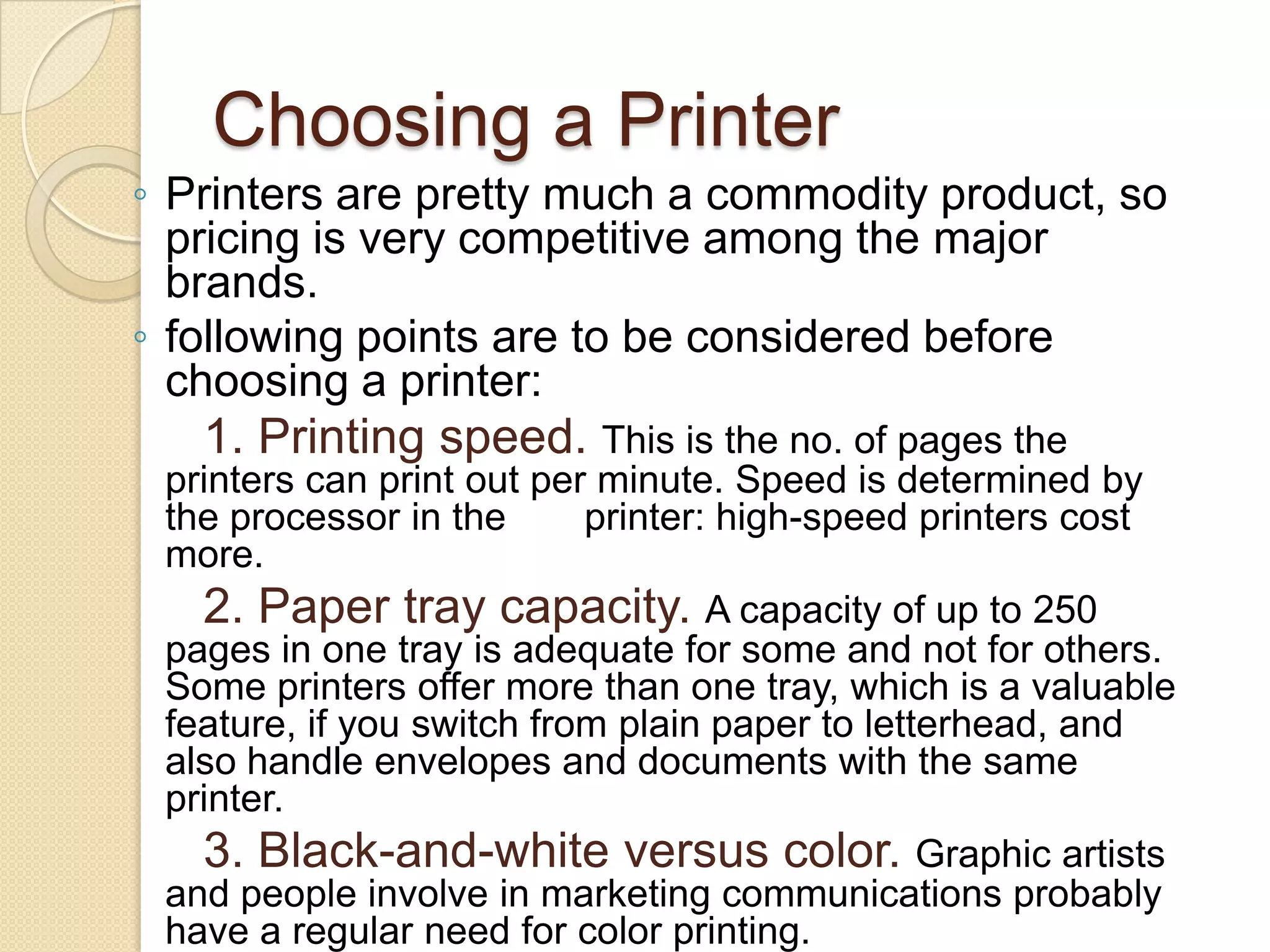 Choosing a Printer
◦ Printers are pretty much a commodity product, so
pricing is very competitive among the major
brands.
◦ following points are to be considered before
choosing a printer:

1. Printing speed. This is the no. of pages the
printers can print out per minute. Speed is determined by
the processor in the
printer: high-speed printers cost
more.
2. Paper tray capacity. A capacity of up to 250
pages in one tray is adequate for some and not for others.
Some printers offer more than one tray, which is a valuable
feature, if you switch from plain paper to letterhead, and
also handle envelopes and documents with the same
printer.
3. Black-and-white versus color. Graphic artists
and people involve in marketing communications probably
have a regular need for color printing.

 