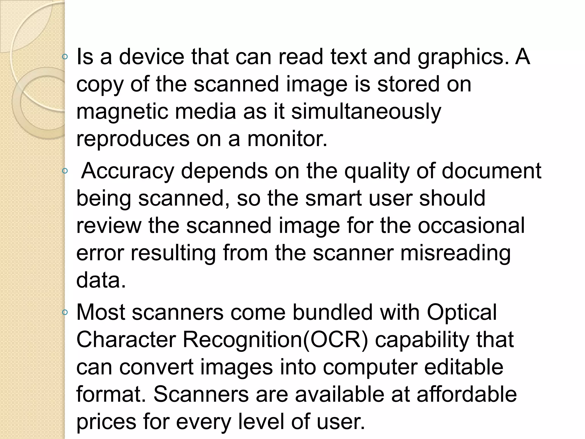 ◦ Is a device that can read text and graphics. A
copy of the scanned image is stored on
magnetic media as it simultaneously
reproduces on a monitor.
◦ Accuracy depends on the quality of document
being scanned, so the smart user should
review the scanned image for the occasional
error resulting from the scanner misreading
data.
◦ Most scanners come bundled with Optical
Character Recognition(OCR) capability that
can convert images into computer editable
format. Scanners are available at affordable
prices for every level of user.

 