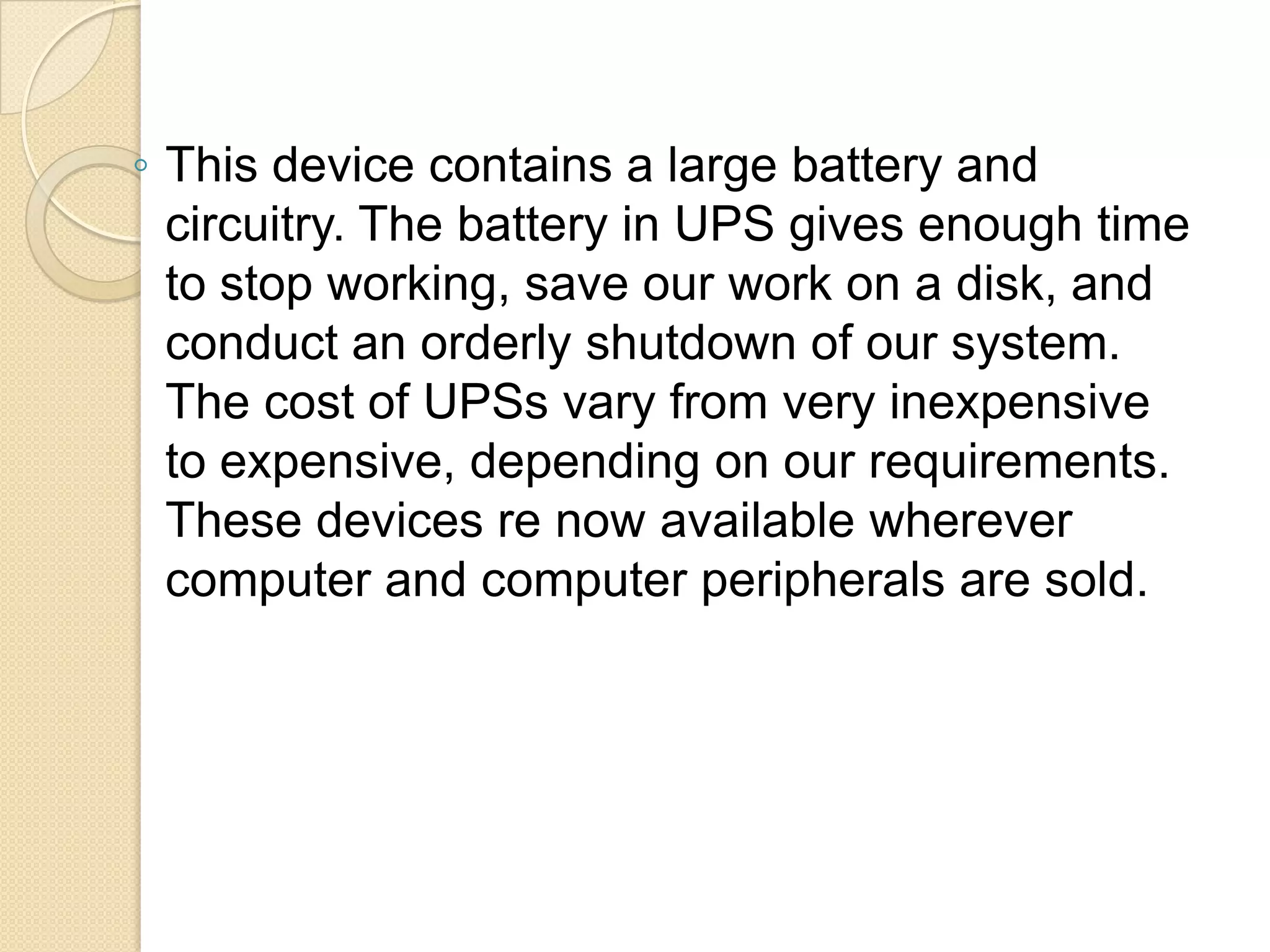 ◦ This device contains a large battery and
circuitry. The battery in UPS gives enough time
to stop working, save our work on a disk, and
conduct an orderly shutdown of our system.
The cost of UPSs vary from very inexpensive
to expensive, depending on our requirements.
These devices re now available wherever
computer and computer peripherals are sold.

 