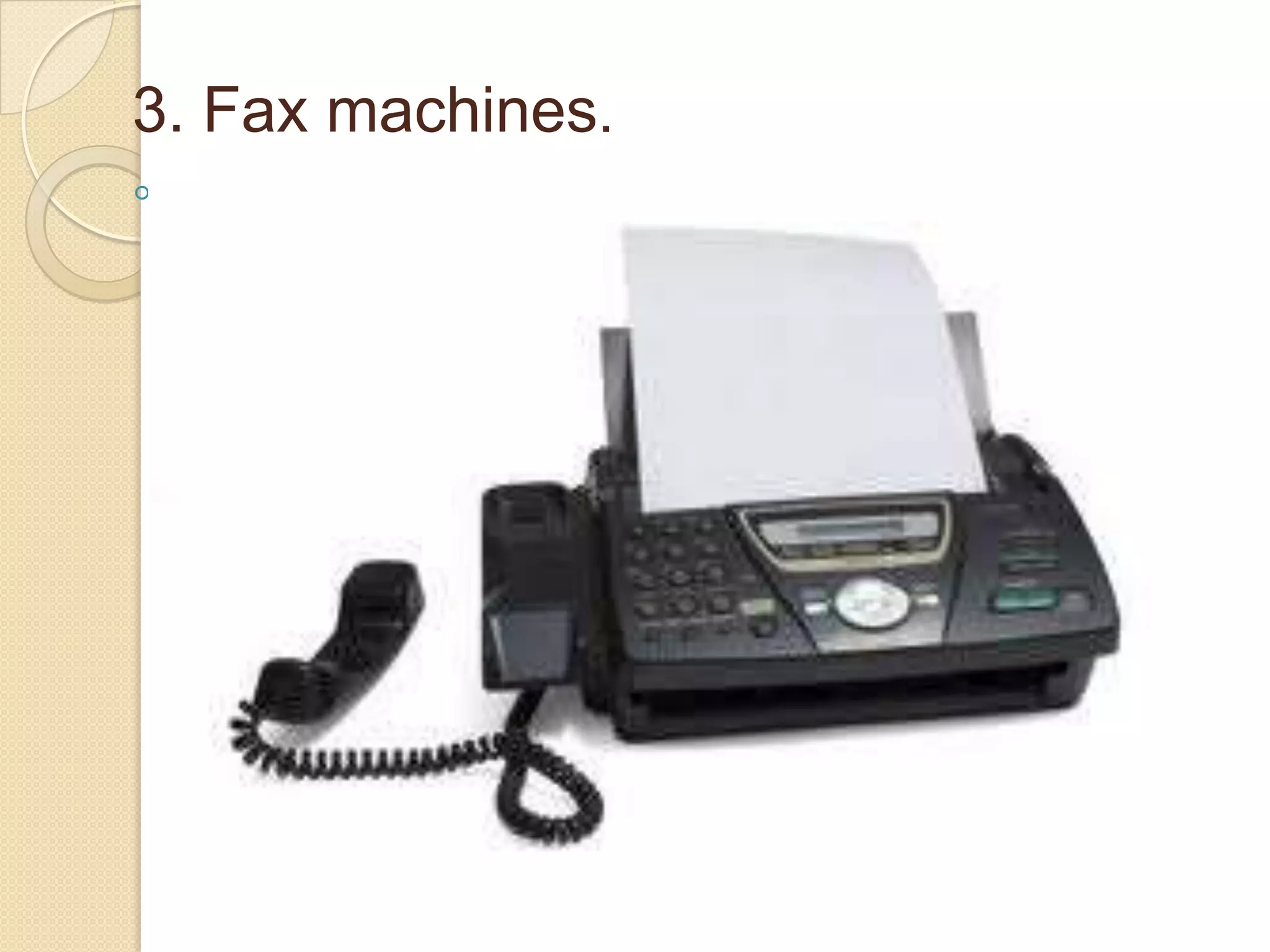 3. Fax machines.
◦ are installed with telephone connections
at both end (sending end and receiving
end). The document/paper is inserted
into the machine. With the help of
telephone connection the information is
decoded, carried through, reaches the
sender and again encoded into its
original form and its copy is produced at
the receiving end. All these processes
are done within minutes.

 