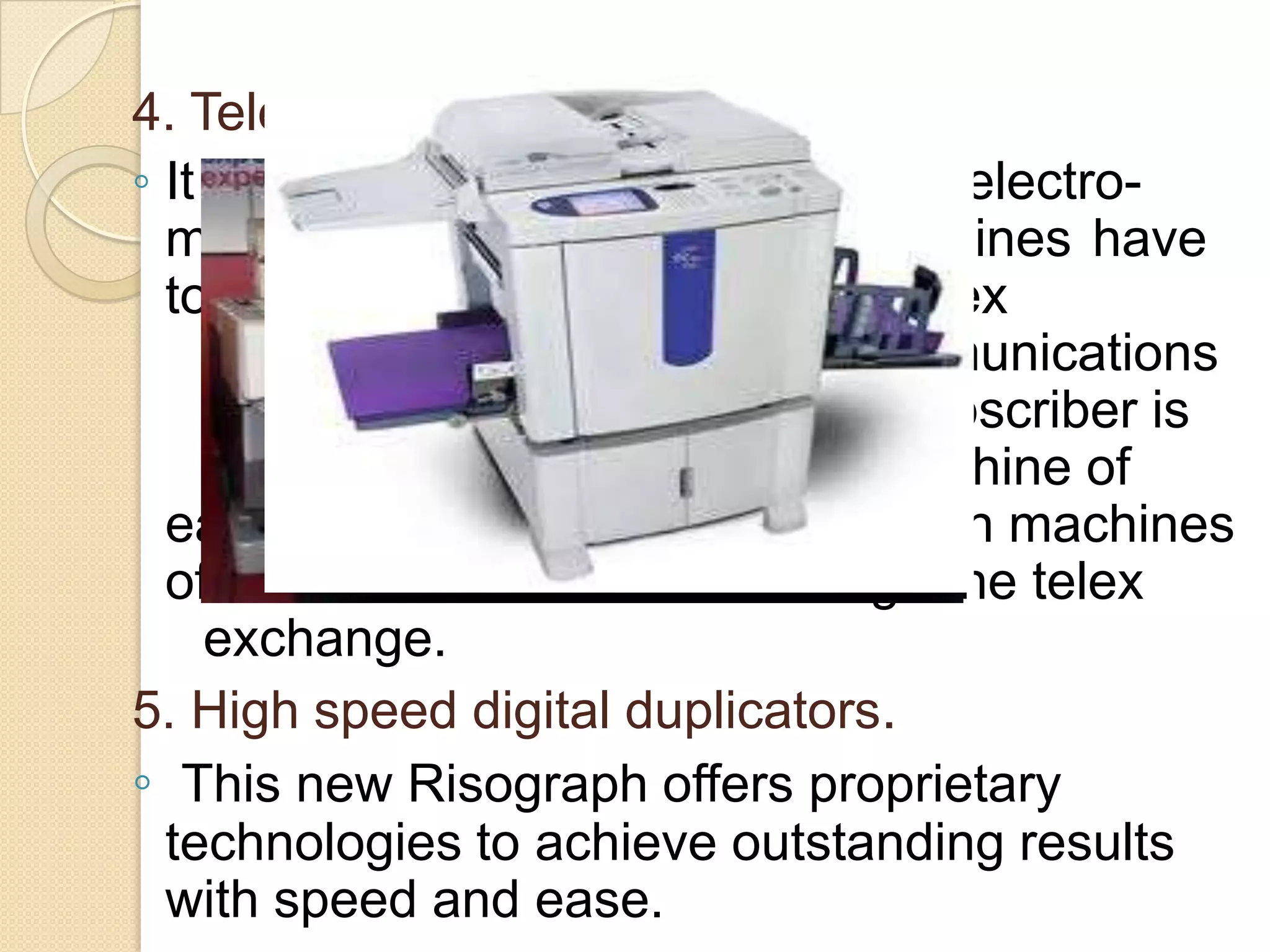 4. Telex.
◦ It is an improved version of the
electromechanical teleprinter. Telex machines have
to be registered with the public telex
exchange operated by Telecommunications
Department. Each registered subscriber is
given a telex number. Telex machine of
each subscriber is connected with machines
of
other subscribers through the telex
exchange.
5. High speed digital duplicators.
◦ This new Risograph offers proprietary
technologies to achieve outstanding results
with speed and ease.

 