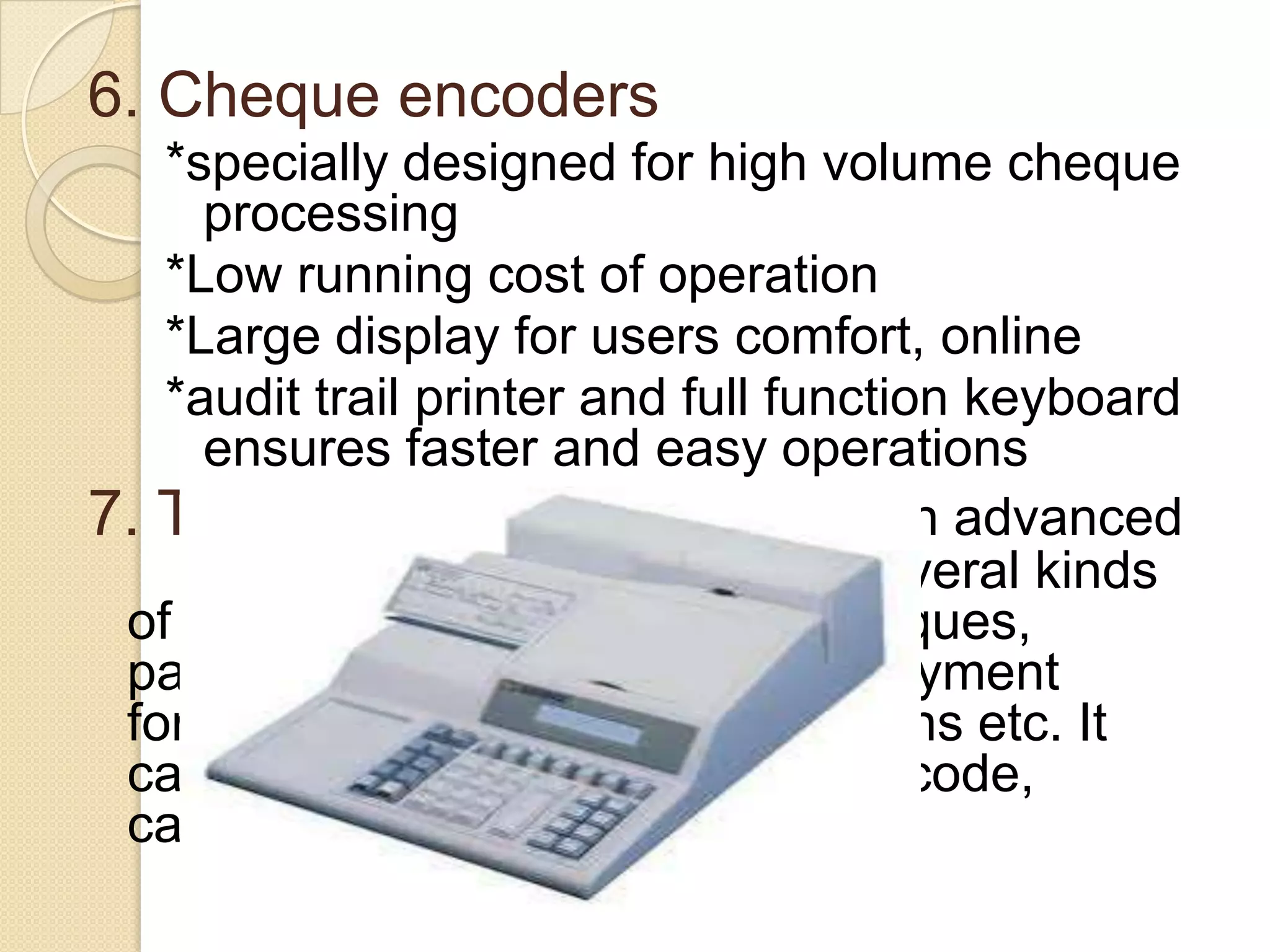 6. Cheque encoders
*specially designed for high volume cheque
processing
*Low running cost of operation
*Large display for users comfort, online
*audit trail printer and full function keyboard
ensures faster and easy operations
7. Table top reader sorter. is an advanced
system, created to process several kinds
of documents, such as bank cheques,
payment
vouchers, postal payment
forms, restaurant tickets, coupons etc. It
can automatically feed, read, encode,
cancel, print, scan, and sort.

 