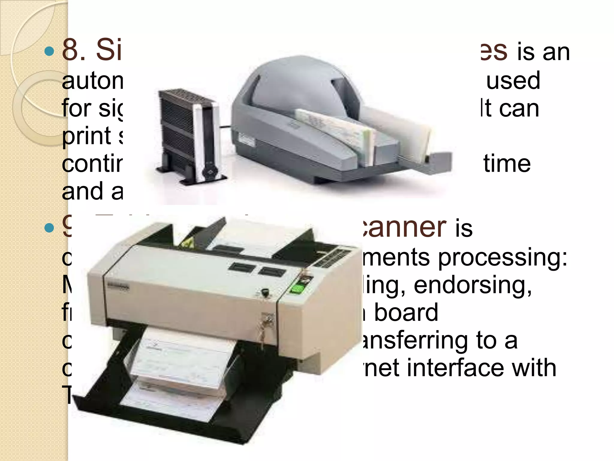  8. Signature imprinting machines is an
automatic signature printing machine used
for signing cheques, documents etc. It can
print signature, logos and dates on
continuous stationary thereby saving time
and automating the office.
 9. Table top cheque scanner is
designed for banking documents processing:
MICR, OCR, Barcode reading, endorsing,
front and rear scanning, on board
compression and image transferring to a
computer system via Ethernet interface with
TCP/IP protocol.

 