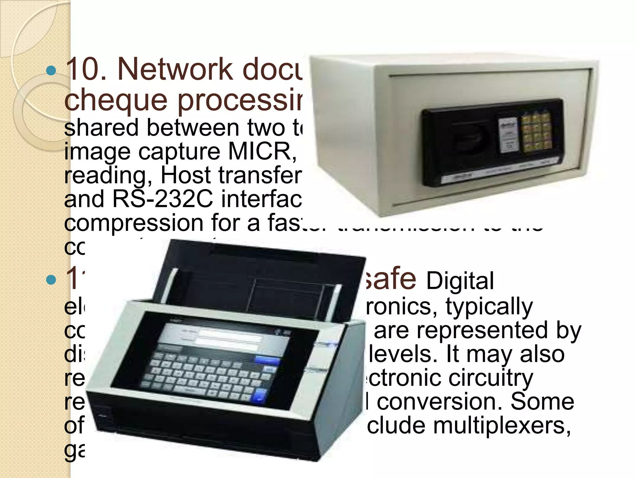  10.

Network document scanner for
cheque processing. The scanner can be

shared between two tellers. High performance
image capture MICR, OCR and Barcode
reading, Host transfer by USB, Ethernet TCP/IP
and RS-232C interfaces. On board image
compression for a faster transmission to the
computer system.
 11. Digital electronic safe Digital
electronics is a field in electronics, typically
computers, in which signals are represented by
discrete bands of analogue levels. It may also
refer to the portion of an electronic circuitry
responsible for digital signal conversion. Some
of the devices in this field include multiplexers,
gates and decoders.

 