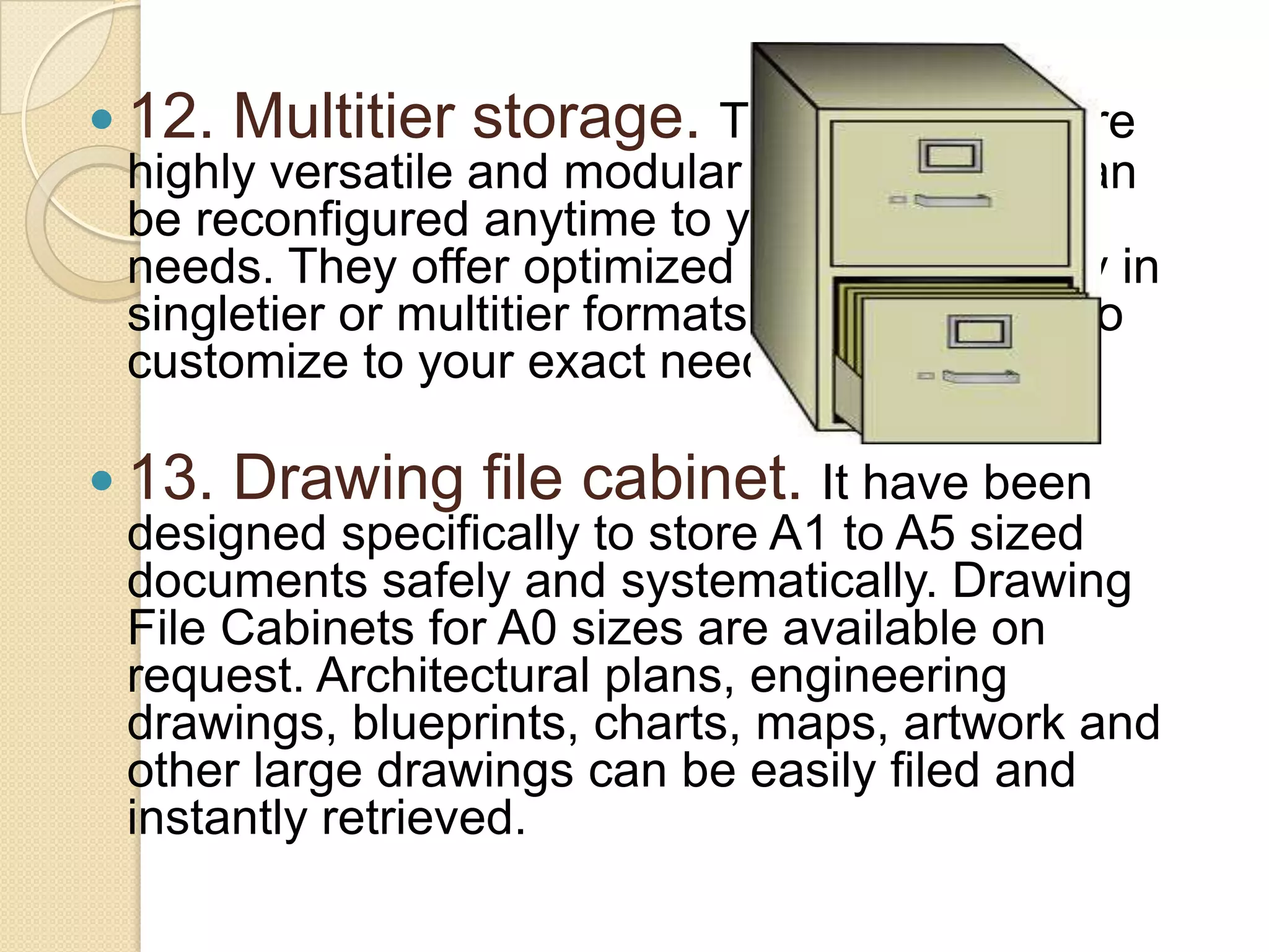  12. Multitier storage. These systems are
highly versatile and modular in nature and can
be reconfigured anytime to your changing
needs. They offer optimized storage capacity in
singletier or multitier formats with capability to
customize to your exact needs.
 13. Drawing file cabinet. It have been
designed specifically to store A1 to A5 sized
documents safely and systematically. Drawing
File Cabinets for A0 sizes are available on
request. Architectural plans, engineering
drawings, blueprints, charts, maps, artwork and
other large drawings can be easily filed and
instantly retrieved.

 