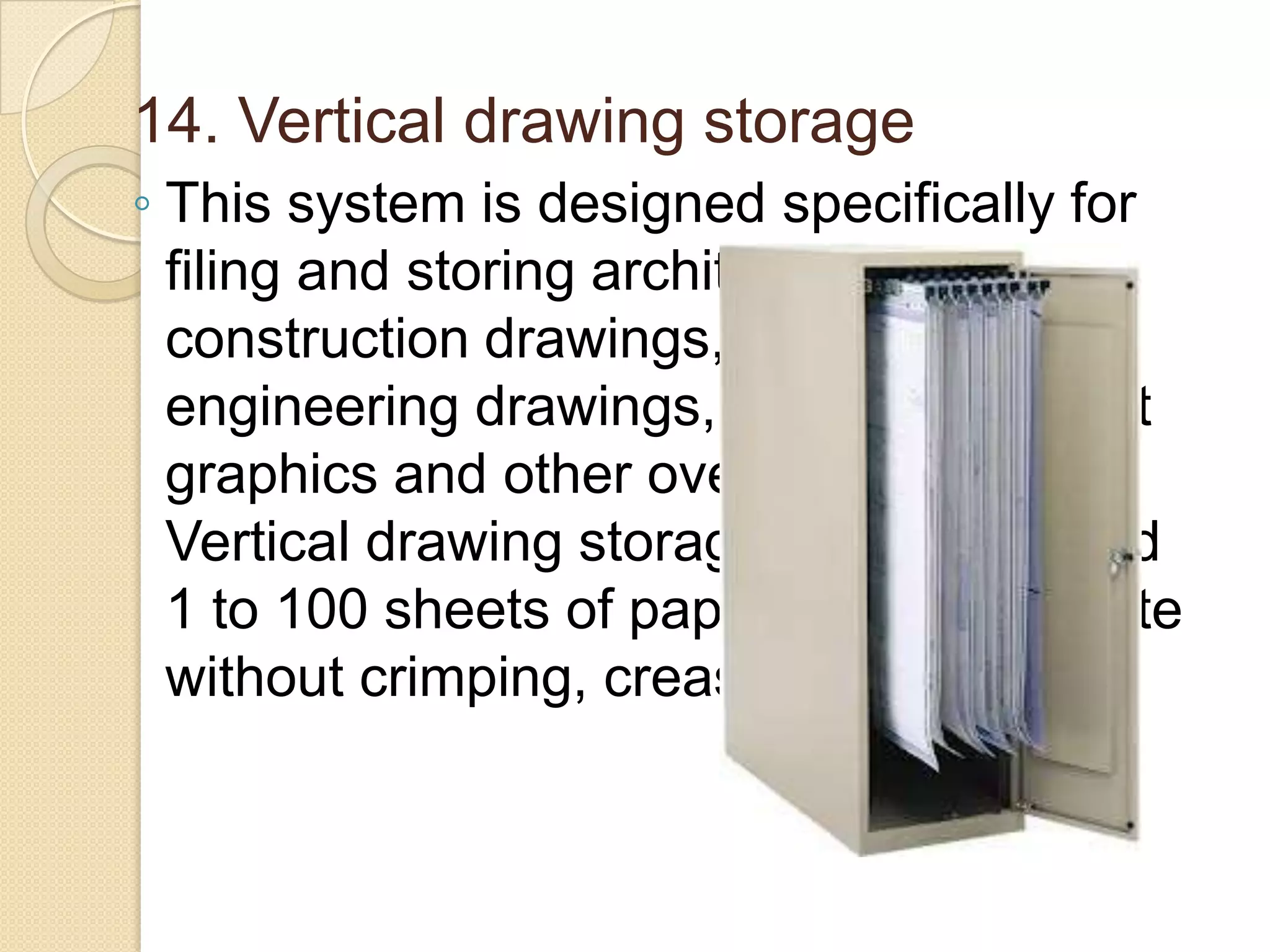 14. Vertical drawing storage
◦ This system is designed specifically for
filing and storing architectural plans,
construction drawings, blueprints,
engineering drawings, charts, maps, art
graphics and other oversized sheets.
Vertical drawing storage clamp can hold
1 to 100 sheets of paper, film or laminate
without crimping, creasing or slipping.

 