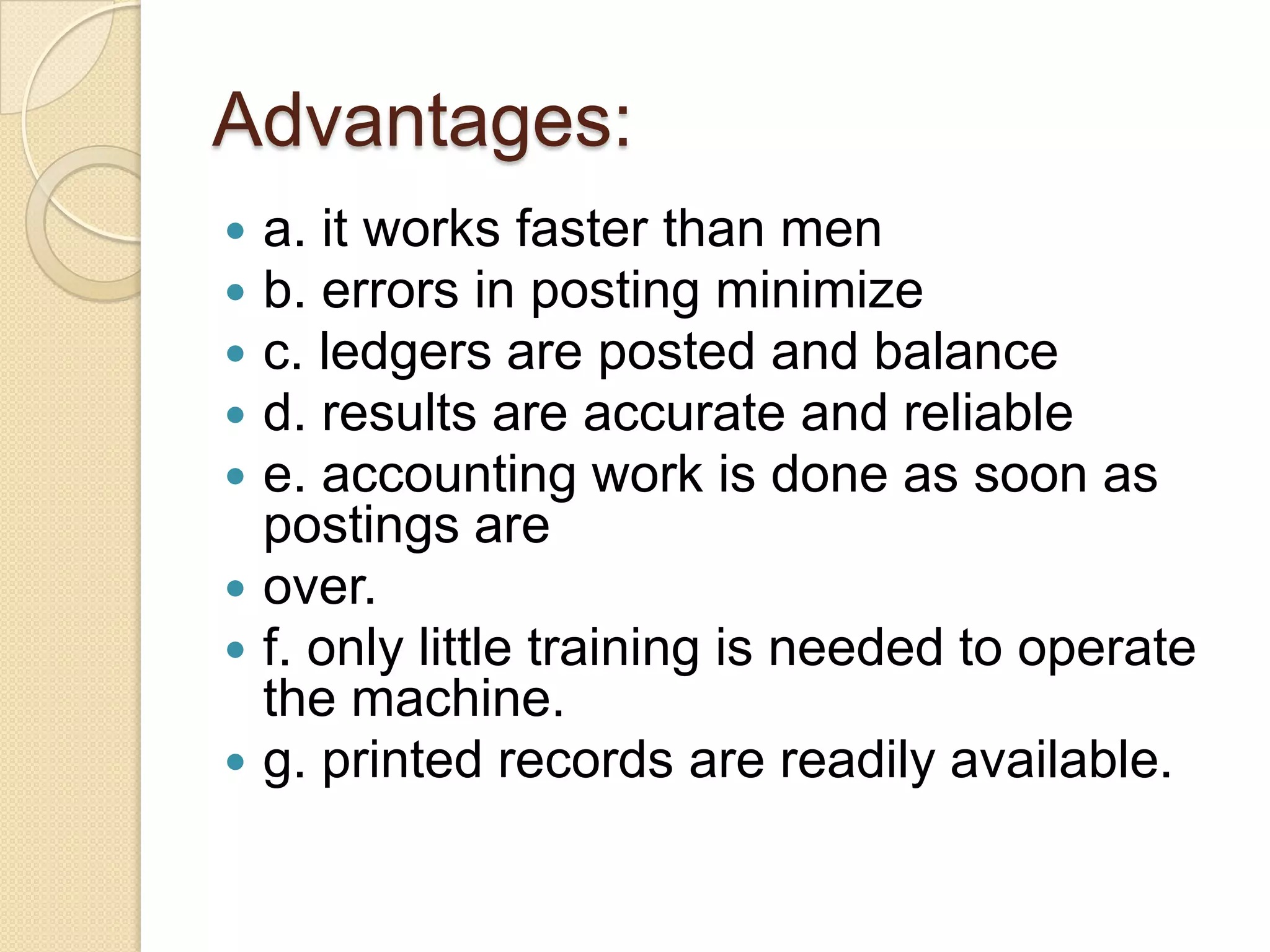 Advantages:
a. it works faster than men
b. errors in posting minimize
c. ledgers are posted and balance
d. results are accurate and reliable
e. accounting work is done as soon as
postings are
 over.
 f. only little training is needed to operate
the machine.
 g. printed records are readily available.






 