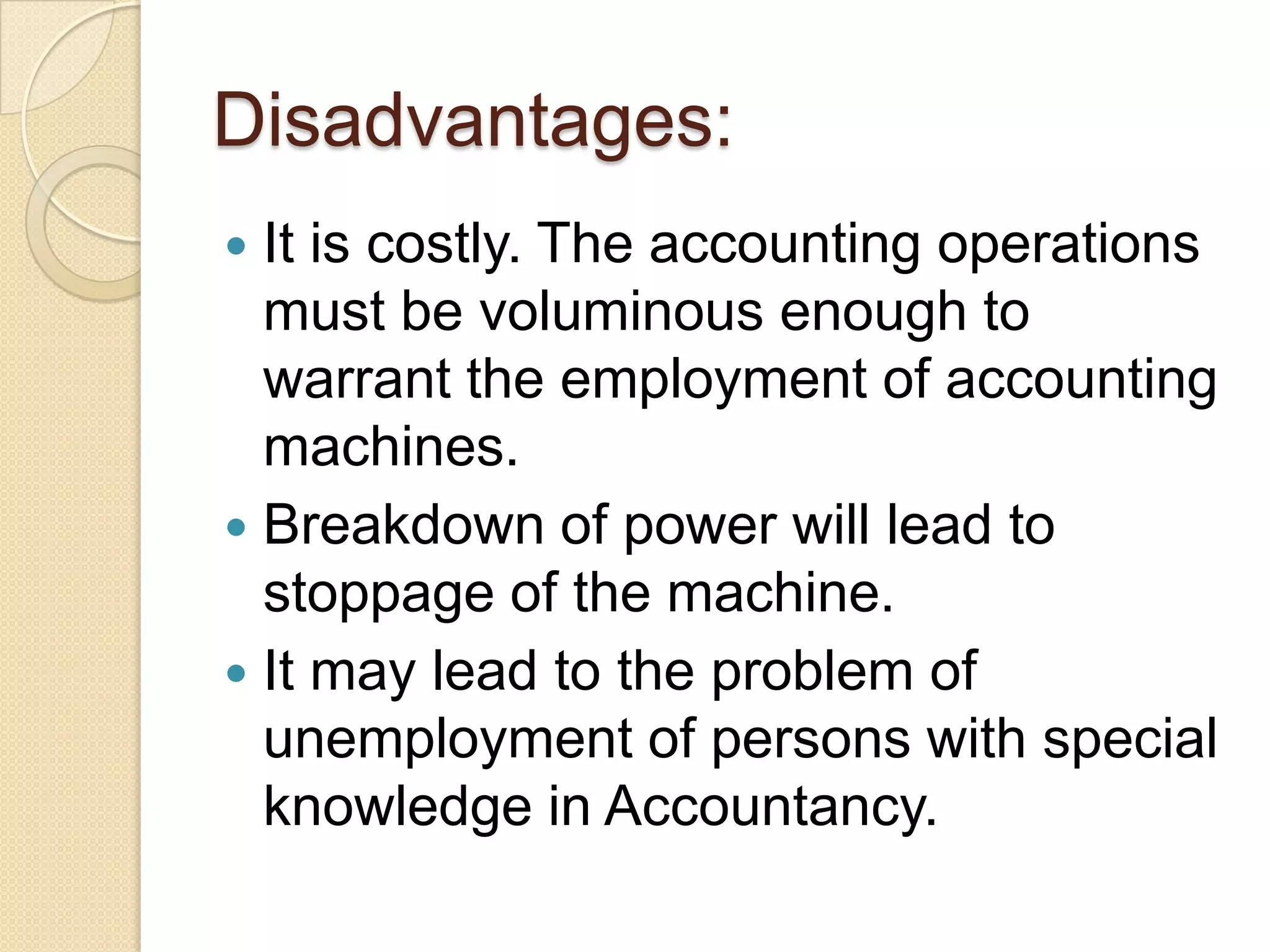 Disadvantages:
It is costly. The accounting operations
must be voluminous enough to
warrant the employment of accounting
machines.
 Breakdown of power will lead to
stoppage of the machine.
 It may lead to the problem of
unemployment of persons with special
knowledge in Accountancy.


 