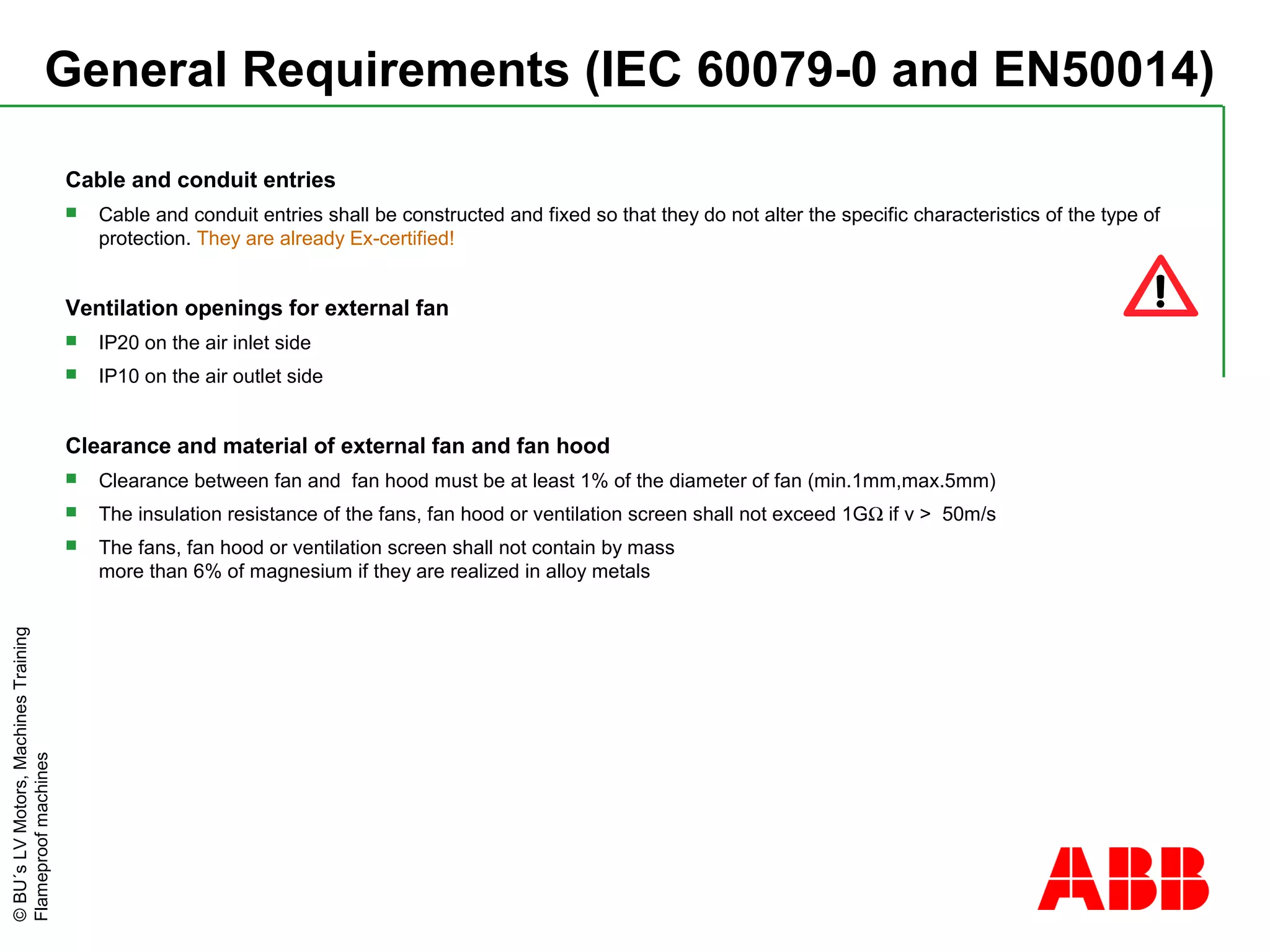 ©BU´sLVMotors,MachinesTraining
Flameproofmachines
General Requirements (IEC 60079-0 and EN50014)
Cable and conduit entries
 Cable and conduit entries shall be constructed and fixed so that they do not alter the specific characteristics of the type of
protection. They are already Ex-certified!
Ventilation openings for external fan
 IP20 on the air inlet side
 IP10 on the air outlet side
Clearance and material of external fan and fan hood
 Clearance between fan and fan hood must be at least 1% of the diameter of fan (min.1mm,max.5mm)
 The insulation resistance of the fans, fan hood or ventilation screen shall not exceed 1GΩ if v > 50m/s
 The fans, fan hood or ventilation screen shall not contain by mass
more than 6% of magnesium if they are realized in alloy metals
 