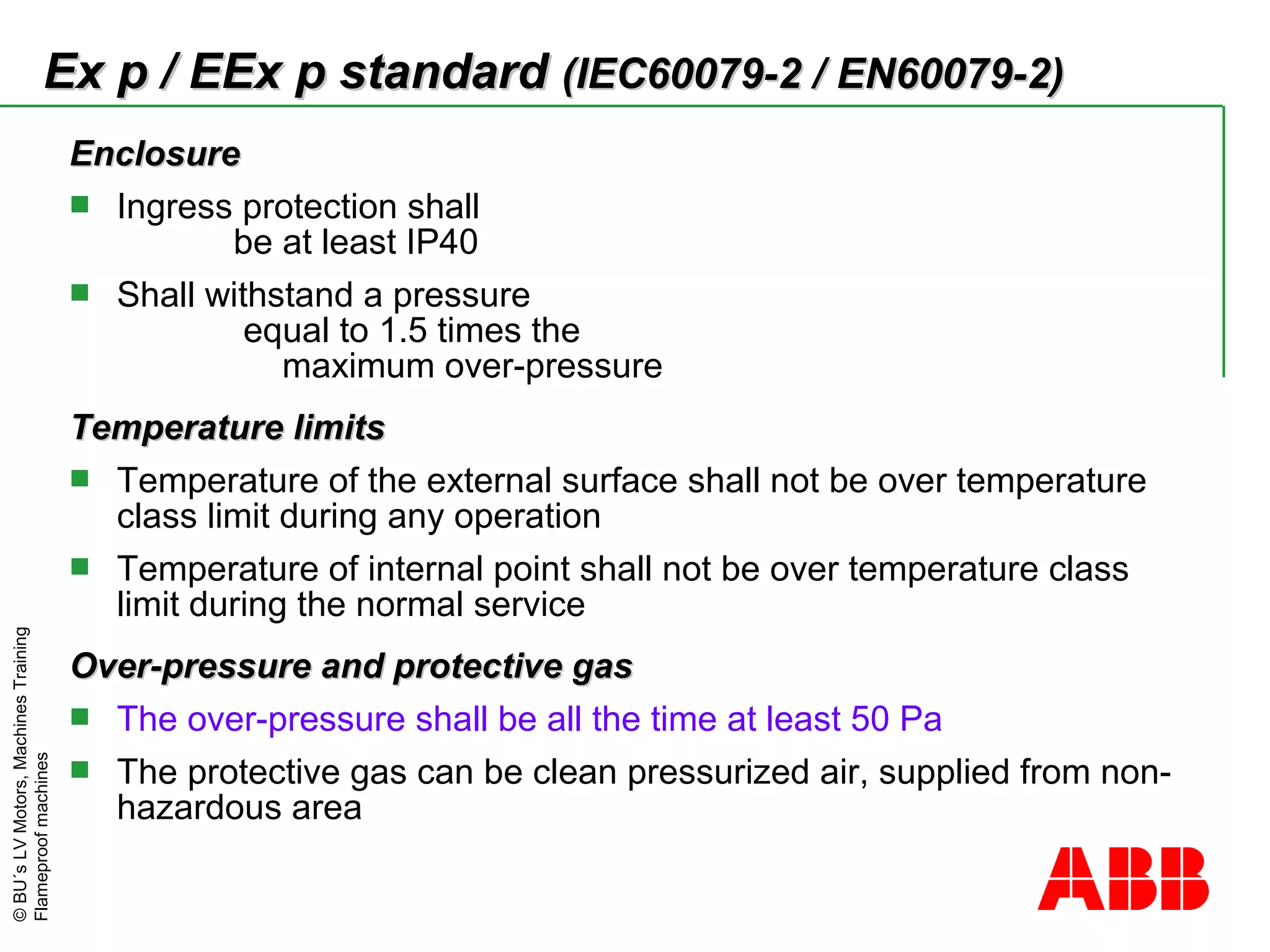 ©BU´sLVMotors,MachinesTraining
Flameproofmachines
EnclosureEnclosure
 Ingress protection shall
be at least IP40
 Shall withstand a pressure
equal to 1.5 times the
maximum over-pressure
Temperature limitsTemperature limits
 Temperature of the external surface shall not be over temperature
class limit during any operation
 Temperature of internal point shall not be over temperature class
limit during the normal service
Over-pressure and protective gasOver-pressure and protective gas
 The over-pressure shall be all the time at least 50 Pa
 The protective gas can be clean pressurized air, supplied from non-
hazardous area
Ex p / EEx p standardEx p / EEx p standard (IEC60079-2 / EN60079-2)(IEC60079-2 / EN60079-2)
 