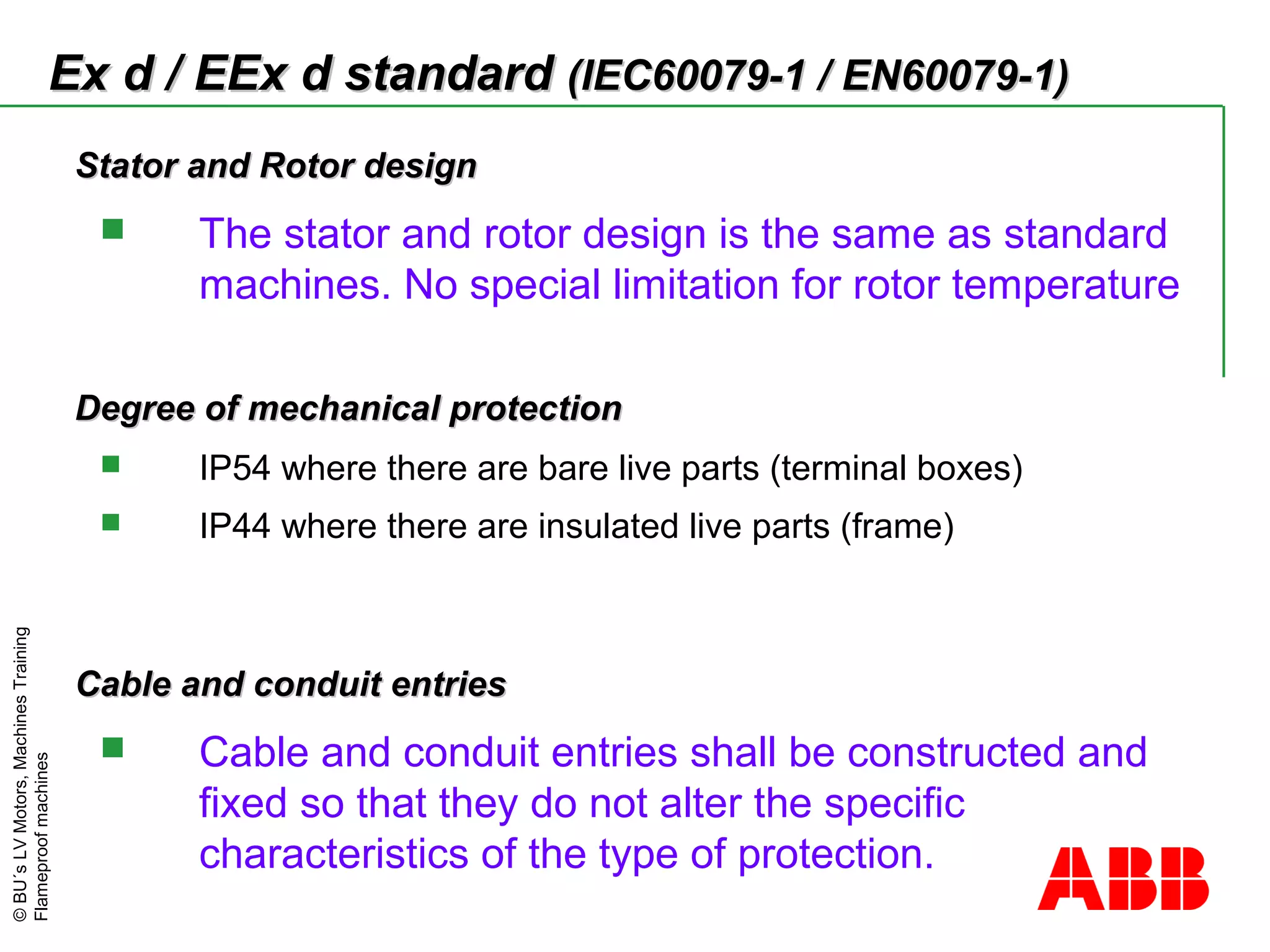 ©BU´sLVMotors,MachinesTraining
Flameproofmachines
Stator and Rotor designStator and Rotor design
 The stator and rotor design is the same as standard
machines. No special limitation for rotor temperature
Degree of mechanical protectionDegree of mechanical protection
 IP54 where there are bare live parts (terminal boxes)
 IP44 where there are insulated live parts (frame)
Cable and conduit entriesCable and conduit entries
 Cable and conduit entries shall be constructed and
fixed so that they do not alter the specific
characteristics of the type of protection.
Ex d / EEx d standardEx d / EEx d standard (IEC60079-1 / EN60079-1)(IEC60079-1 / EN60079-1)
 