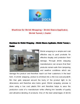 Machines for Shrink Wrapping – Shrink Sleeve Applicator,
Shrink Tunnel, L Sealer

Machines for Shrink Wrapping – Shrink Sleeve Applicator, Shrink Tunnel, L
Sealer
Shrink wrapping is a simple and cost
effective way to pack products for
effective display and protection from
damage. Through shrink wrapping
manufacturers can ensure that their
products remain safe from tampering
and weather conditions which can
damage the product and therefore reach out their customers in the best
form. In shrink wrapping, product is shrinked into a thin low cost polyolefin
film that gets wrapped around the body of the product tight to its
dimensions and therefore also looks good. Shrink wrapping process is
done using a low cost plastic film and therefore helps to save the
production costs of a manufacturer while offering him benefits of quality
and attractive labeling of products. One of the best advantages of shrink

 