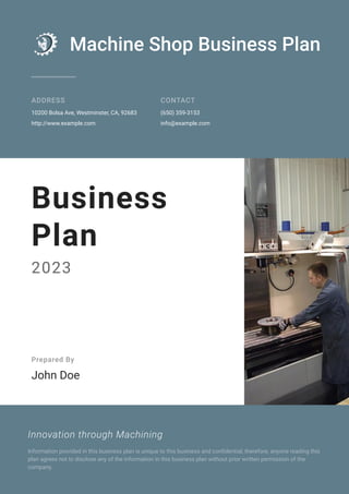 Machine Shop Business Plan
ADDRESS
10200 Bolsa Ave, Westminster, CA, 92683
http://www.example.com
CONTACT
(650) 359-3153
info@example.com
Business
Plan
2023
Prepared By
John Doe
Innovation through Machining
Information provided in this business plan is unique to this business and confidential; therefore, anyone reading this
plan agrees not to disclose any of the information in this business plan without prior written permission of the
company.
 