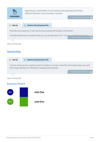 Start writing here..
Ownership
Start writing here..
Business Owners
60% John Doe
40% Jane Doe
Depending on what details of your business are essential, you’ll need
different elements in your business overview.
Still, there are some foundational elements like business name, legal
structure, location, history, and mission statement that every business
overview should include.
To unlock help try Upmetrics! 
Describe your business in this section by providing all the basic information:
Describe what kind of machine shop you run and the name of it. You may specialize in one of
the following machine shops:
Machine milling
CNC pocket milling
Drill press
Welding machine
Specialty machine shop (automotive, aerospace, medical device)
Describe the legal structure of your machine shop, whether it is a sole proprietorship, LLC,
partnership, or others.
Explain where your business is located and why you selected the place.
•
•
•
•
•
To unlock help try Upmetrics! 
List the names of your machine shop’s founders or owners. Describe what shares they own and
their responsibilities for efficiently managing the business.
To unlock help try Upmetrics! 
 Help tip  Machine Shop Business Plan
 Help tip  Machine Shop Business Plan
Machine Shop Business Plan | Business Plan 2023 11/50
 