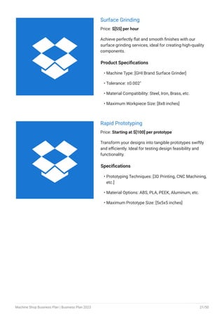 Surface Grinding
Price: $[55] per hour
Achieve perfectly flat and smooth finishes with our
surface grinding services, ideal for creating high-quality
components.
Product Specifications
Machine Type: [GHI Brand Surface Grinder]
Tolerance: ±0.002"
Material Compatibility: Steel, Iron, Brass, etc.
Maximum Workpiece Size: [8x8 inches]
•
•
•
•
Rapid Prototyping
Price: Starting at $[100] per prototype
Transform your designs into tangible prototypes swiftly
and efficiently. Ideal for testing design feasibility and
functionality.
Specifications
Prototyping Techniques: [3D Printing, CNC Machining,
etc.]
Material Options: ABS, PLA, PEEK, Aluminum, etc.
Maximum Prototype Size: [5x5x5 inches]
•
•
•


Machine Shop Business Plan | Business Plan 2023 21/50
 
