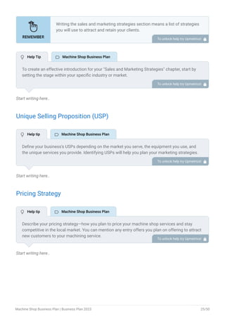 Start writing here..
Unique Selling Proposition (USP)
Start writing here..
Pricing Strategy
Start writing here..
Writing the sales and marketing strategies section means a list of strategies
you will use to attract and retain your clients.
Here are some key points to include in your marketing plan:
Define a unique selling proposition (USP).
Explain pricing strategy.
Marketing strategies.
Sales strategies.
Customer retention.
•
•
•
•
•
To unlock help try Upmetrics! 
To create an effective introduction for your "Sales and Marketing Strategies" chapter, start by
setting the stage within your specific industry or market.
Emphasize the competitive nature of your field and the importance of both quality services and
strategic marketing in this context.
Clearly state the objectives of your sales and marketing strategies, which should include
maximizing outreach, fostering engagement, and achieving sustained growth.
Additionally, mention the specific techniques or approaches you will employ, whether traditional
or modern, to establish your brand as the preferred choice for your target audience. This
introduction provides a clear overview and prepares readers for the detailed strategies that
follow.
To unlock help try Upmetrics! 
Define your business’s USPs depending on the market you serve, the equipment you use, and
the unique services you provide. Identifying USPs will help you plan your marketing strategies.
For example, advanced equipment, quick turnaround time, specialization in certain specific
industries, and rapid prototyping could be some of the great USPs for a CNC machine shop.
To unlock help try Upmetrics! 
Describe your pricing strategy—how you plan to price your machine shop services and stay
competitive in the local market. You can mention any entry offers you plan on offering to attract
new customers to your machining service.
To unlock help try Upmetrics! 
 Help Tip  Machine Shop Business Plan
 Help tip  Machine Shop Business Plan
 Help tip  Machine Shop Business Plan
Machine Shop Business Plan | Business Plan 2023 25/50
 