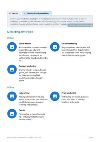 Marketing strategies
Online
Social Media
A robust online presence through
targeted Google ads, SEO-
optimized content, and engaging
social media campaigns on
platforms like [Facebook, LinkedIn,
etc.].

Email Marketing
Regular updates, newsletters, and
promotional offers dispatched to
our subscribed client base, keeping
them informed and engaged.

Content Marketing
Sharing industry insights, how-to
guides, and case studies through
our blog, positioning [XYZ
Machining Inc.] as a thought
leader.

Offline
Networking
Active participation in industry
events, trade shows, and seminars,
establishing connections and
fostering relationships.

Print Marketing
Distributing brochures, business
cards, and flyers in strategic
locations and events.

Events
Participation in [specific events,
e.g., "industry trade shows and
local tech fairs"].

Discuss your marketing strategies to market your services. You may include some of these
marketing strategies in your business plan—networking in industrial events, social media
marketing, Google ads, brochures, email marketing, content marketing, and print marketing.
To unlock help try Upmetrics! 
 Help tip  Machine Shop Business Plan
Machine Shop Business Plan | Business Plan 2023 26/50
 