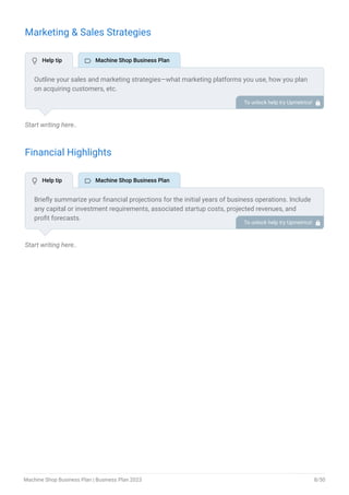 Marketing & Sales Strategies
Start writing here..
Financial Highlights
Start writing here..
Outline your sales and marketing strategies—what marketing platforms you use, how you plan
on acquiring customers, etc.
To unlock help try Upmetrics! 
Briefly summarize your financial projections for the initial years of business operations. Include
any capital or investment requirements, associated startup costs, projected revenues, and
profit forecasts.
To unlock help try Upmetrics! 
 Help tip  Machine Shop Business Plan
 Help tip  Machine Shop Business Plan
Machine Shop Business Plan | Business Plan 2023 8/50
 